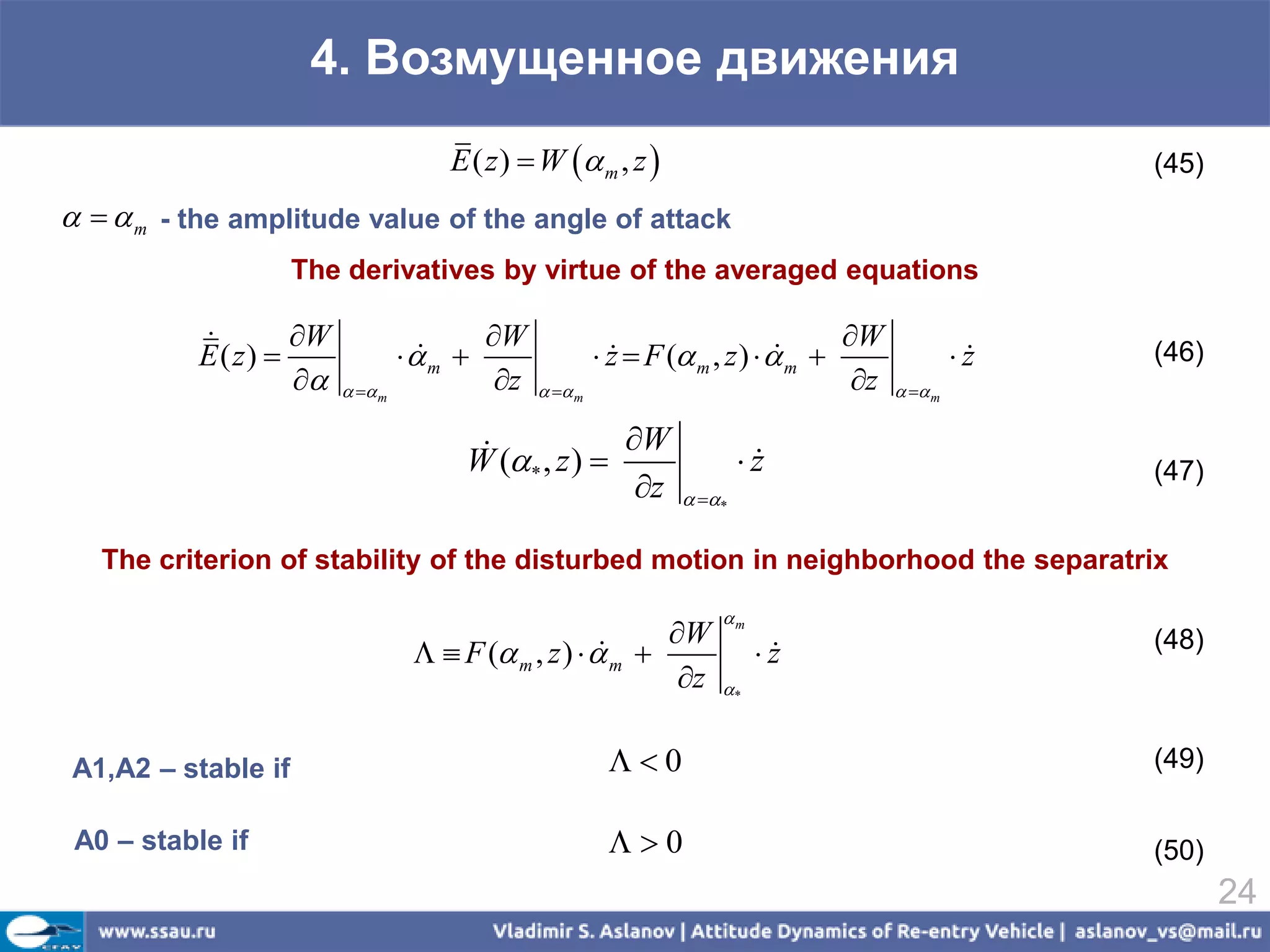 4. Возмущенное движения
                                      E ( z )  W  m , z                                               (45)
   m - the amplitude value of the angle of attack
                    The derivatives by virtue of the averaged equations

                   W                    W                                          W
           E ( z)                m 
                                                         z  F ( m , z )   m 
                                                                                                   z
                                                                                                         (46)
                         m            z     m                                 z     m


                                                    W
                                       W (* , z )                       z
                                                                                                         (47)
                                                      z           *


   The criterion of stability of the disturbed motion in neighborhood the separatrix
                                                                       m
                                                            W                                            (48)
                                     F ( m , z )   m 
                                                                           z
                                                                             
                                                             z        *



A1,A2 – stable if                                         0                                             (49)

 A0 – stable if                                           0                                             (50)
                                                                                                                 24
 