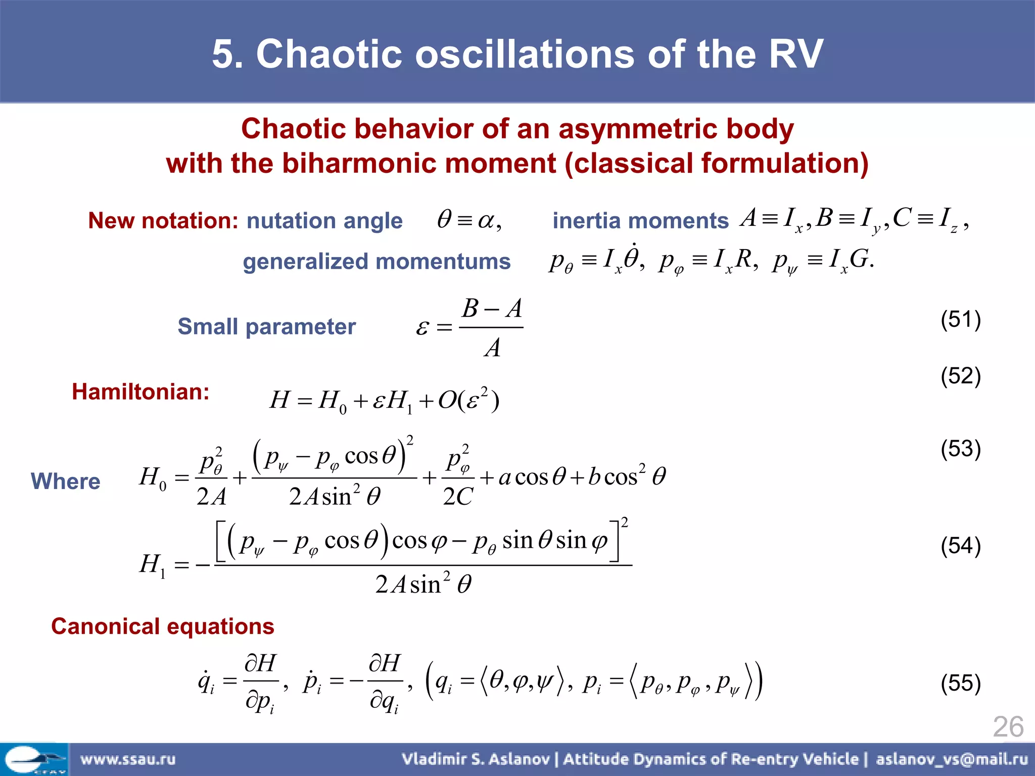 5. Chaotic oscillations of the RV
                Chaotic behavior of an asymmetric body
          with the biharmonic moment (classical formulation)
    New notation: nutation angle                  ,       inertia moments A  I x , B  I y , C  I z ,
                     generalized momentums                            
                                                             p  I x , p  I x R, p  I xG.
                                                  B A
           Small parameter                                                                          (51)
                                                   A
                                                                                                      (52)
  Hamiltonian:         H  H 0   H1  O( )         2



                      p  p cos 
                                        2
                 2                                2
                                                 p                                                   (53)
             p
Where   H0                                         a cos   b cos 
                                                                        2

            2A           2 A sin 2             2C
                p  p cos   cos   p sin  sin  
                                                                    2

        H1                                                                                        (54)
                               2 A sin 2 
 Canonical equations
                     H           H
              qi 
              
                     pi
                         , pi  
                           
                                  qi
                                            
                                      , qi   ,  , , pi  p , p , p                            (55)

                                                                                                             26
 