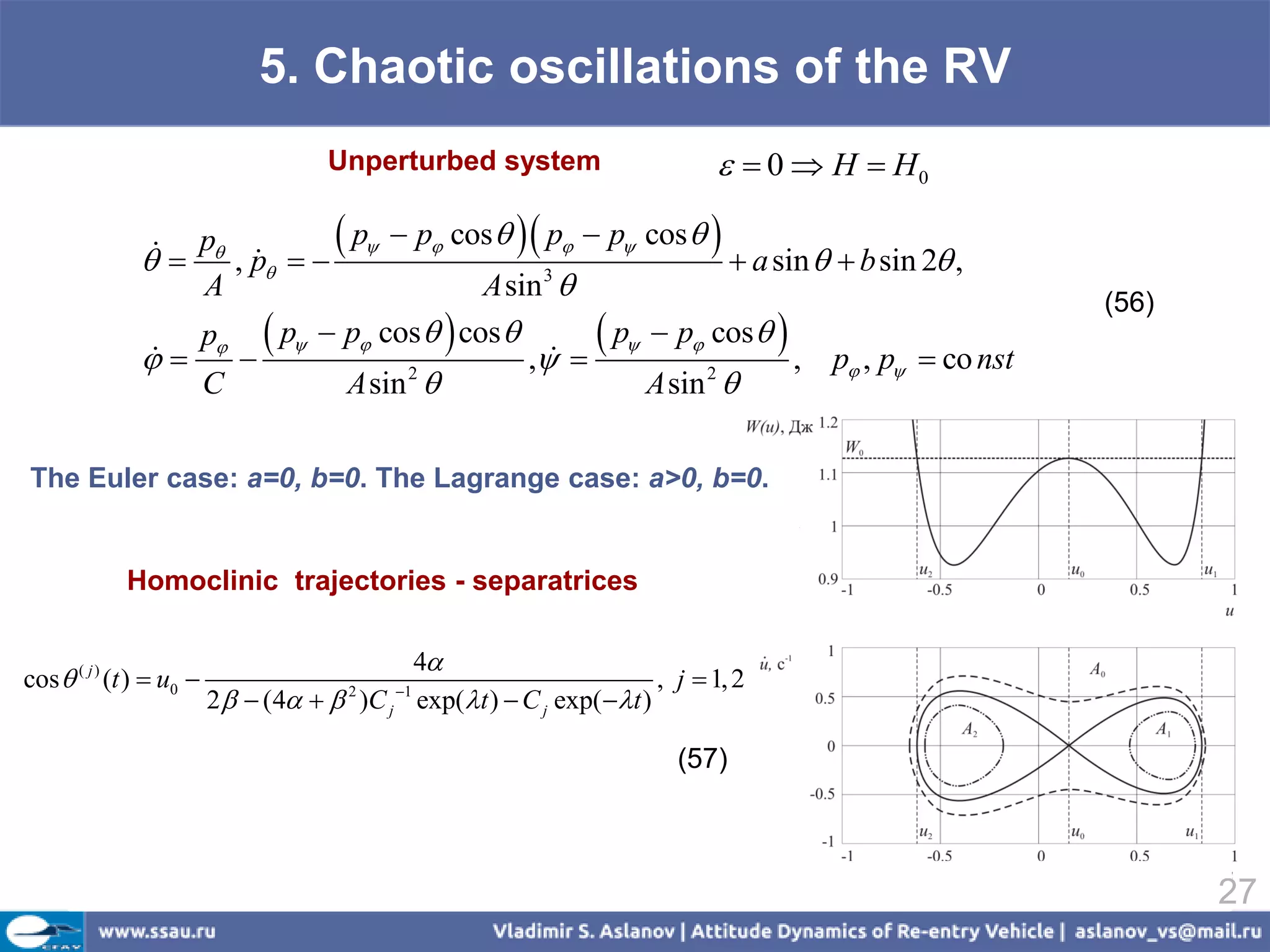 5. Chaotic oscillations of the RV
                                      Unperturbed system                        0  H  H0

                  p , p    
                                p  p cos   p  p cos  
                                                               a sin   b sin 2 ,
                    A                     A sin 3 
                                                                                               (56)
                    p  p  p cos   cos         p  p cos  , p , p  co nst
                                         ,                             
                    C           A sin 2                 A sin 2 

The Euler case: a=0, b=0. The Lagrange case: a>0, b=0.


             Homoclinic trajectories - separatrices

                                             4
cos  ( j ) (t )  u0                                                 , j  1, 2
                          2   (4   )C j exp(t )  C j exp( t )
                                        2    1



                                                                          (57)



                                                                                                      27
 