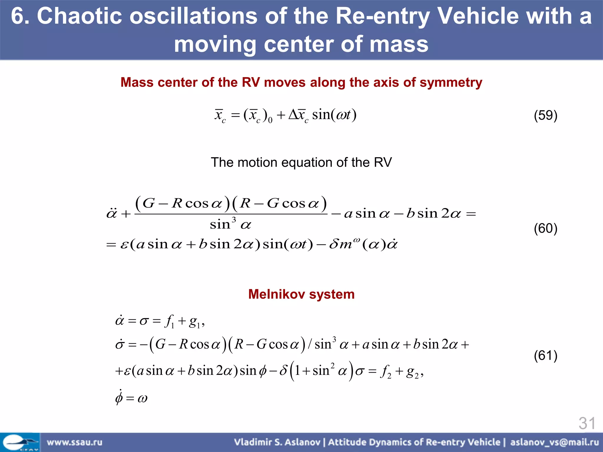 6. Chaotic oscillations of the Re-entry Vehicle with a
               moving center of mass
          Mass center of the RV moves along the axis of symmetry

                             xc  ( xc )0  xc sin(t )                         (59)


                             The motion equation of the RV


        
        
              G  R cos   R  G cos    a sin   b sin 2             
                          sin  3
                                                                                 (60)
          ( a sin   b sin 2 ) sin(t )   m ( )


                                    Melnikov system
             f1  g1 ,
         
             G  R cos   R  G cos   / sin 3   a sin   b sin 2 
          
                                                                                 (61)
          (a sin   b sin 2 ) sin    1  sin     f 2  g 2 ,
                                                    2


          
          
                                                                                        31
 