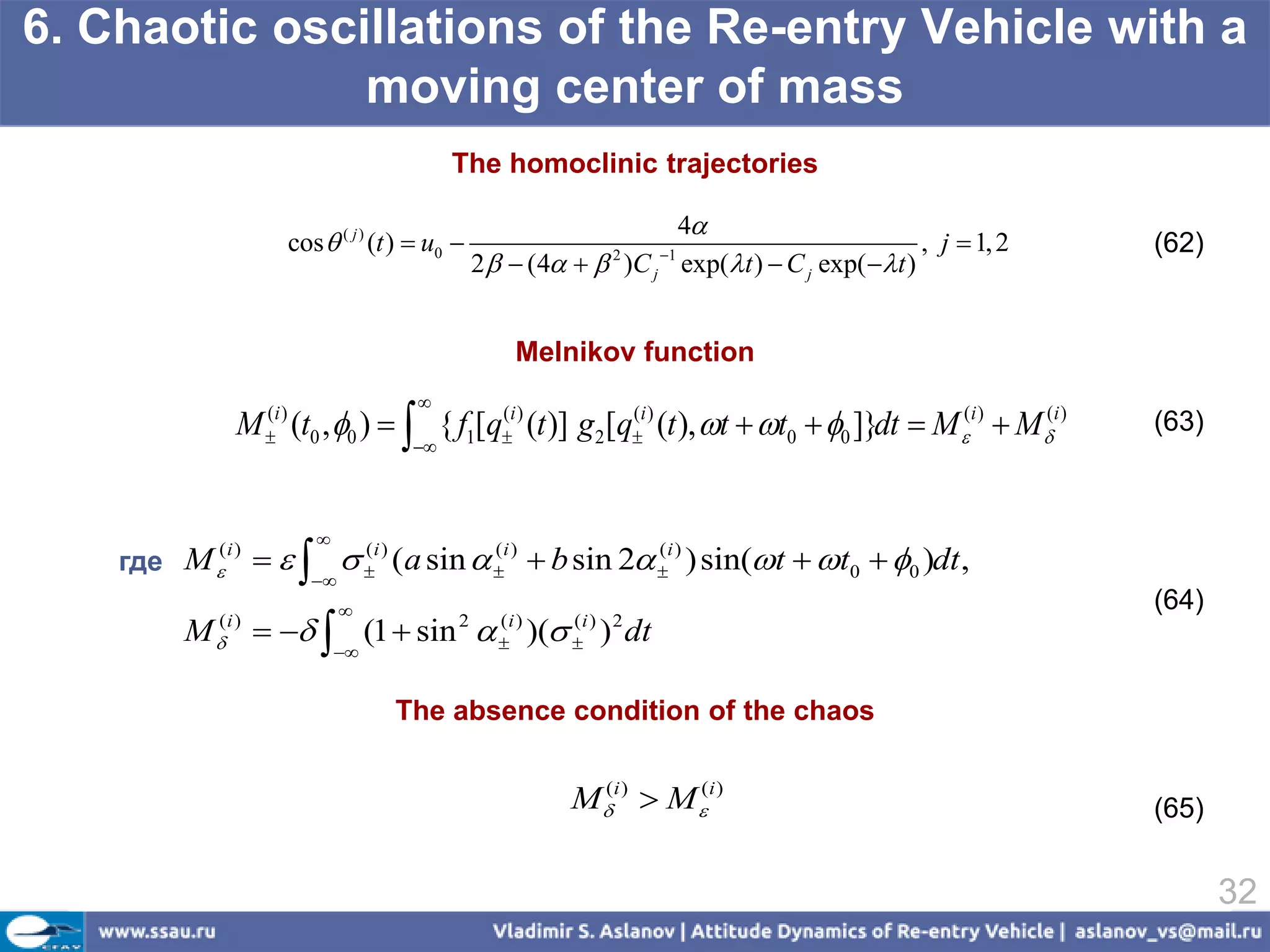 6. Chaotic oscillations of the Re-entry Vehicle with a
               moving center of mass
                                             The homoclinic trajectories

                                                                     4
                        cos  ( j ) (t )  u0                                                 , j  1, 2   (62)
                                                  2   (4   )C j exp(t )  C j exp( t )
                                                                2    1




                                                      Melnikov function
                                        
             M (t0 , 0 )   { f1[qi ) (t )] g2[qi ) (t ), t  t0  0 ]}dt  M (i )  M (i )
                 (i )
                 
                                    (              (
                                                                                                            (63)
                                        



                             
    где M                     i ) (a sin  i )  b sin 2 i ) ) sin(t  t0  0 )dt ,
          (i )                     (             (               (
                           
                                                                                                           (64)
        M     (1  sin  )( ) dt
          (i )                                2     (i )
                                                    
                                                            (i ) 2
                                                            
                                 


                                      The absence condition of the chaos


                                                            M(i )  M (i )                                (65)


                                                                                                                   32
 