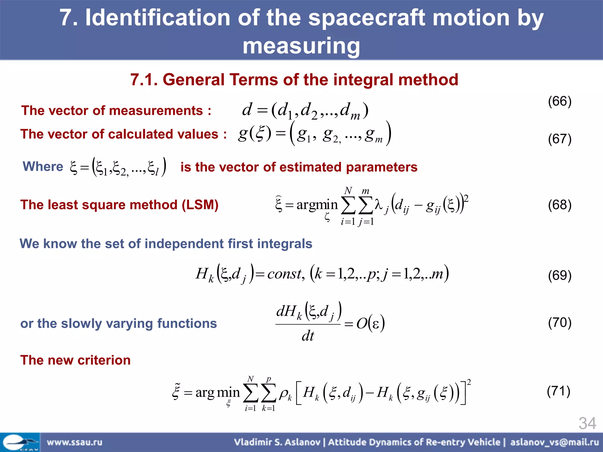 7. Identification of the spacecraft motion by
                        measuring
                    7.1. General Terms of the integral method
                                                                                                    (66)
The vector of measurements :                    d  (d1 , d 2 ,.., d m )
The vector of calculated values :               g ( )   g1 , g 2, ..., g m                      (67)

             
Where   1 , 2, ..., l       is the vector of estimated parameters
                                                          
                                                                                           
                                                                     N m
The least square method (LSM)                               argmin   j d ij  g ij   2      (68)
                                                                      i 1 j 1

We know the set of independent first integrals

                                                 
                                    H k ,d j  const, k  1,2,.. p; j  1,2,..m                  (69)


or the slowly varying functions
                                                               
                                                          dH k ,d j     O                     (70)
                                                              dt
The new criterion

                                                 k  H k  , dij   H k  , gij   
                                                 N    p                                         2
                                  
                                   arg min                                                        (71)
                                            
                                                i 1 k 1
                                                                                           
                                                                                                           34
 