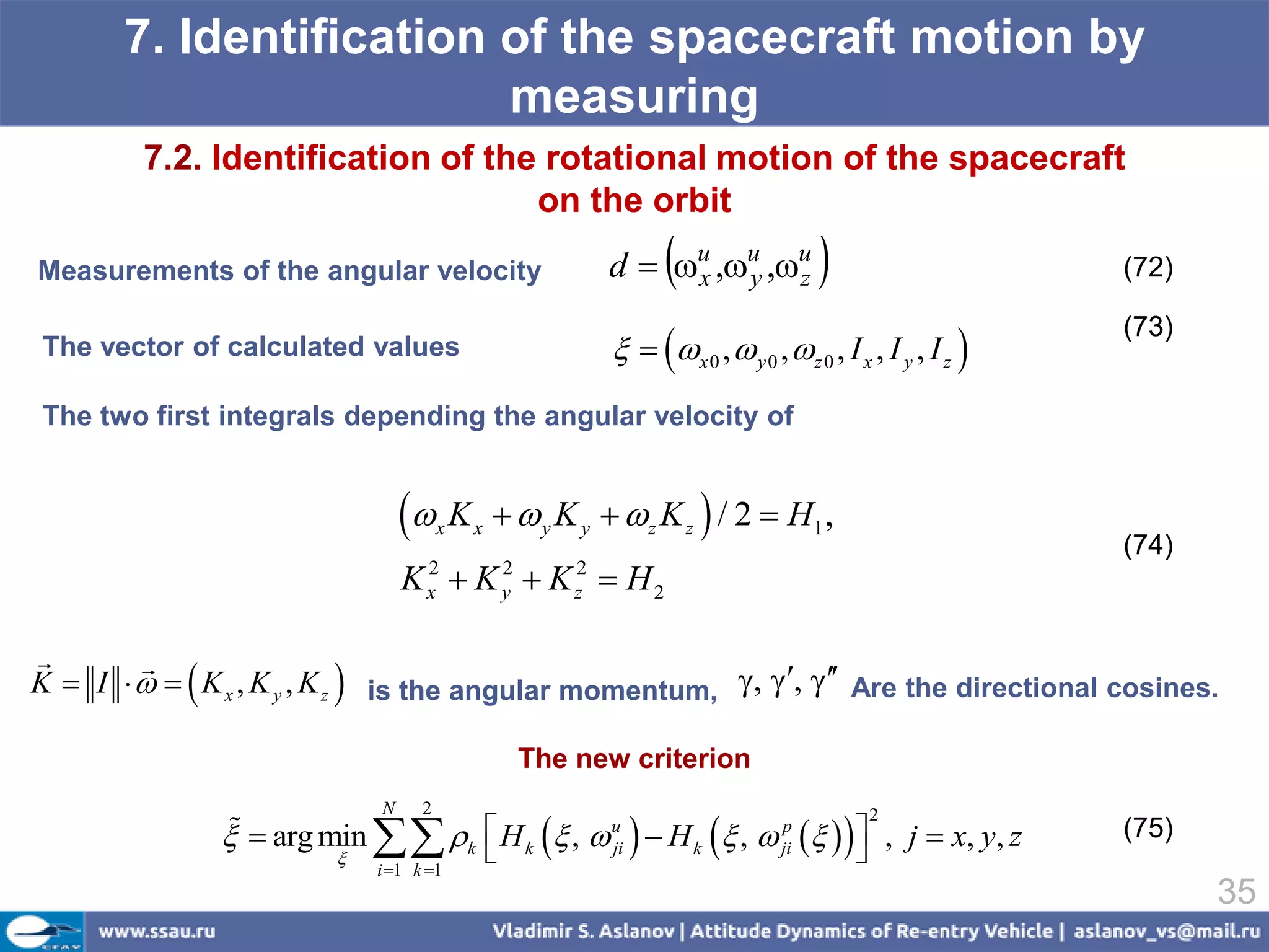 7. Identification of the spacecraft motion by
                         measuring
         7.2. Identification of the rotational motion of the spacecraft
                                   on the orbit
Measurements of the angular velocity                            x
                                                           d  u ,u ,u
                                                                    y   z                                  (72)

                                                              x 0 ,  y 0 ,  z 0 , I x , I y , I z 
                                                                                                            (73)
The vector of calculated values

The two first integrals depending the angular velocity of


                                  K  x   x     y K y   z K z  / 2  H1 ,
                                                                                                            (74)
                                 K  K  K  H2
                                   2
                                   x
                                               2
                                               y
                                                       2
                                                       z



K  I     K x , K y , K z  is the angular momentum, , ,  Are the directional cosines.
        


                                                   The new criterion


                              k  H k  ,  uji   H k  ,  jip    , j  x, y, z
                             N     2                                                        2
                
                 arg min                                                                                  (75)
                                  
                             i 1 k 1
                                                                             
                                                                                                                   35
 