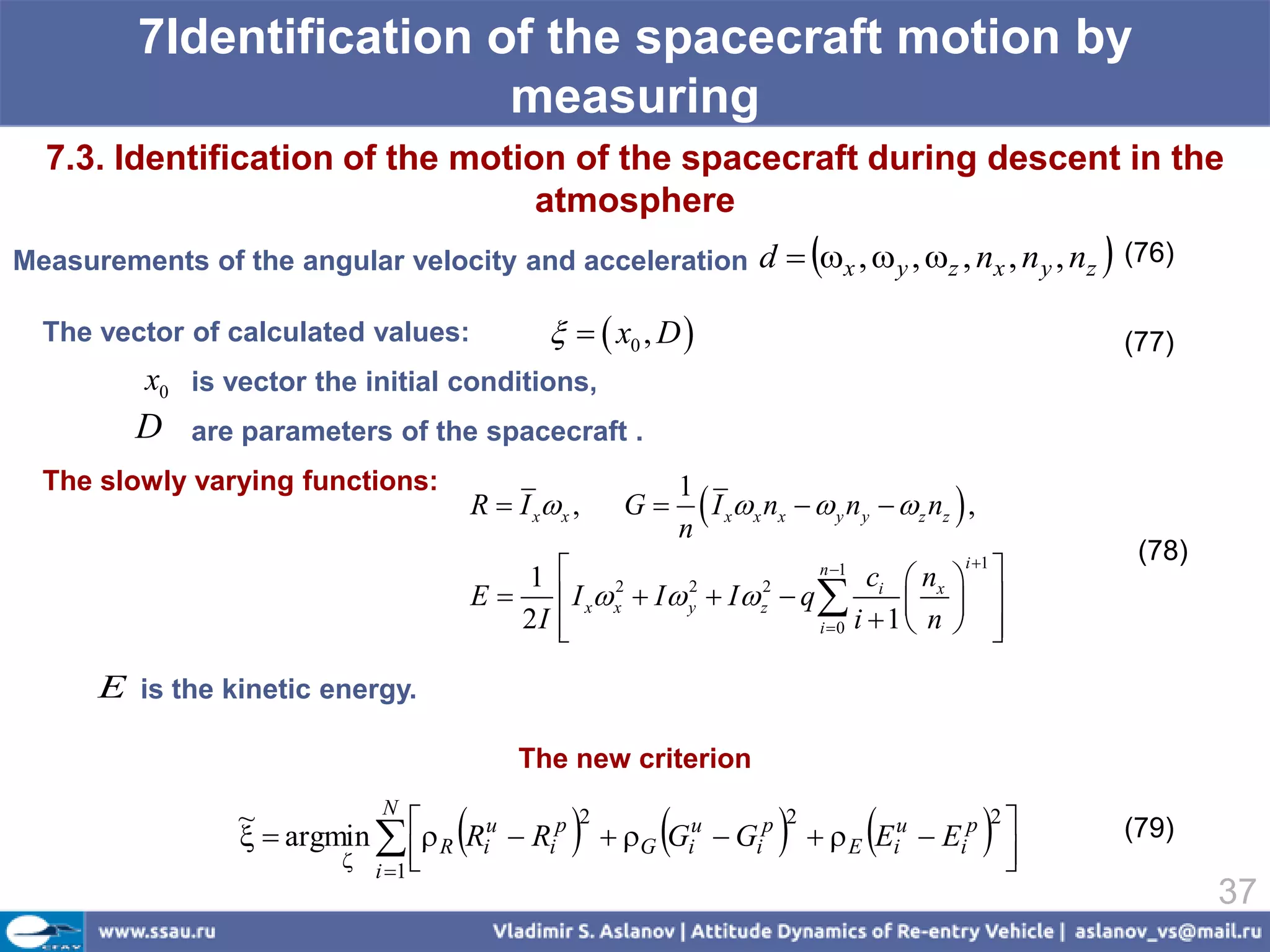 7Identification of the spacecraft motion by
                          measuring
  7.3. Identification of the motion of the spacecraft during descent in the
                                  atmosphere
                                                                                
Measurements of the angular velocity and acceleration d  x ,  y , z , nx , n y , nz (76)              
  The vector of calculated values:                x0 , D                                                  (77)
          x0 is vector the initial conditions,
         D    are parameters of the spacecraft .
  The slowly varying functions:
                                       R  I x x ,    G
                                                               1
                                                               n
                                                                  I x x nx   y n y   z nz  ,
                                                                                                               (78)
                                          1                                     ci  nx  
                                                                          n 1             i 1

                                       E     I x x  I  y  I  z  q             
                                                    2       2       2

                                          2I 
                                                                         i 0 i  1  n       
                                                                                                
      E is the kinetic energy.

                                            The new criterion

                                                                                                 
                            N
                   argmin   R Riu  Rip                                      E Eiu  Eip 
                 ~                                2                         2                  2
                                                       G Giu  Gip                                          (79)
                          i 1 
                                                                                                
                                                                                                 
                                                                                                                      37
 