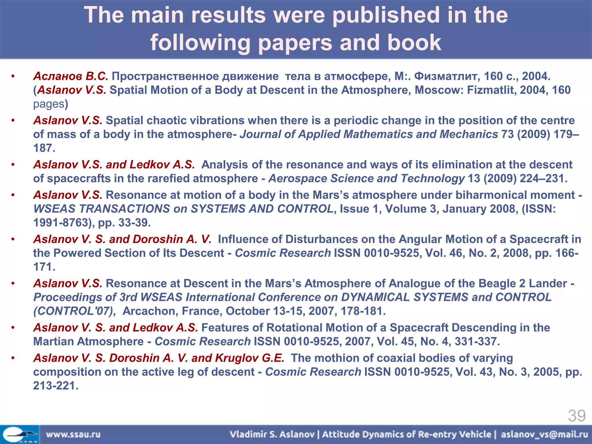 The main results were published in the
                  following papers and book
•   Асланов В.С. Пространственное движение тела в атмосфере, М:. Физматлит, 160 с., 2004.
    (Aslanov V.S. Spatial Motion of a Body at Descent in the Atmosphere, Moscow: Fizmatlit, 2004, 160
    pages)
•   Aslanov V.S. Spatial chaotic vibrations when there is a periodic change in the position of the centre
    of mass of a body in the atmosphere- Journal of Applied Mathematics and Mechanics 73 (2009) 179–
    187.
•   Aslanov V.S. and Ledkov A.S. Analysis of the resonance and ways of its elimination at the descent
    of spacecrafts in the rarefied atmosphere - Aerospace Science and Technology 13 (2009) 224–231.
•   Aslanov V.S. Resonance at motion of a body in the Mars’s atmosphere under biharmonical moment -
    WSEAS TRANSACTIONS on SYSTEMS AND CONTROL, Issue 1, Volume 3, January 2008, (ISSN:
    1991-8763), pp. 33-39.
•   Aslanov V. S. and Doroshin A. V. Influence of Disturbances on the Angular Motion of a Spacecraft in
    the Powered Section of Its Descent - Cosmic Research ISSN 0010-9525, Vol. 46, No. 2, 2008, pp. 166-
    171.
•   Aslanov V.S. Resonance at Descent in the Mars’s Atmosphere of Analogue of the Beagle 2 Lander -
    Proceedings of 3rd WSEAS International Conference on DYNAMICAL SYSTEMS and CONTROL
    (CONTROL'07), Arcachon, France, October 13-15, 2007, 178-181.
•   Aslanov V. S. and Ledkov A.S. Features of Rotational Motion of a Spacecraft Descending in the
    Martian Atmosphere - Cosmic Research ISSN 0010-9525, 2007, Vol. 45, No. 4, 331-337.
•   Aslanov V. S. Doroshin A. V. and Kruglov G.E. The mothion of coaxial bodies of varying
    composition on the active leg of descent - Cosmic Research ISSN 0010-9525, Vol. 43, No. 3, 2005, pp.
    213-221.

                                                                                                      39
 
