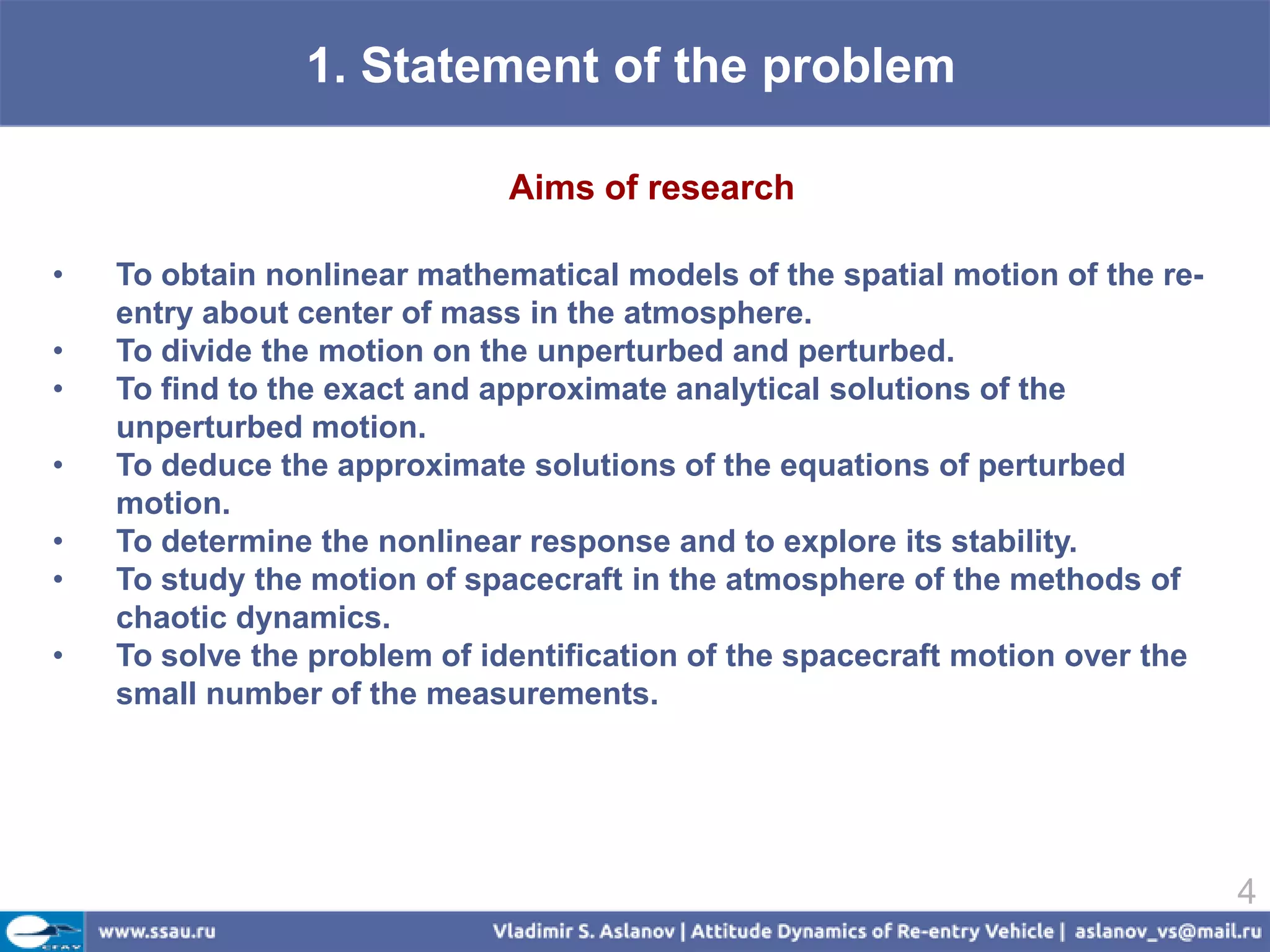 1. Statement of the problem

                              Aims of research

•   To obtain nonlinear mathematical models of the spatial motion of the re-
    entry about center of mass in the atmosphere.
•   To divide the motion on the unperturbed and perturbed.
•   To find to the exact and approximate analytical solutions of the
    unperturbed motion.
•   To deduce the approximate solutions of the equations of perturbed
    motion.
•   To determine the nonlinear response and to explore its stability.
•   To study the motion of spacecraft in the atmosphere of the methods of
    chaotic dynamics.
•   To solve the problem of identification of the spacecraft motion over the
    small number of the measurements.




                                                                               4
 
