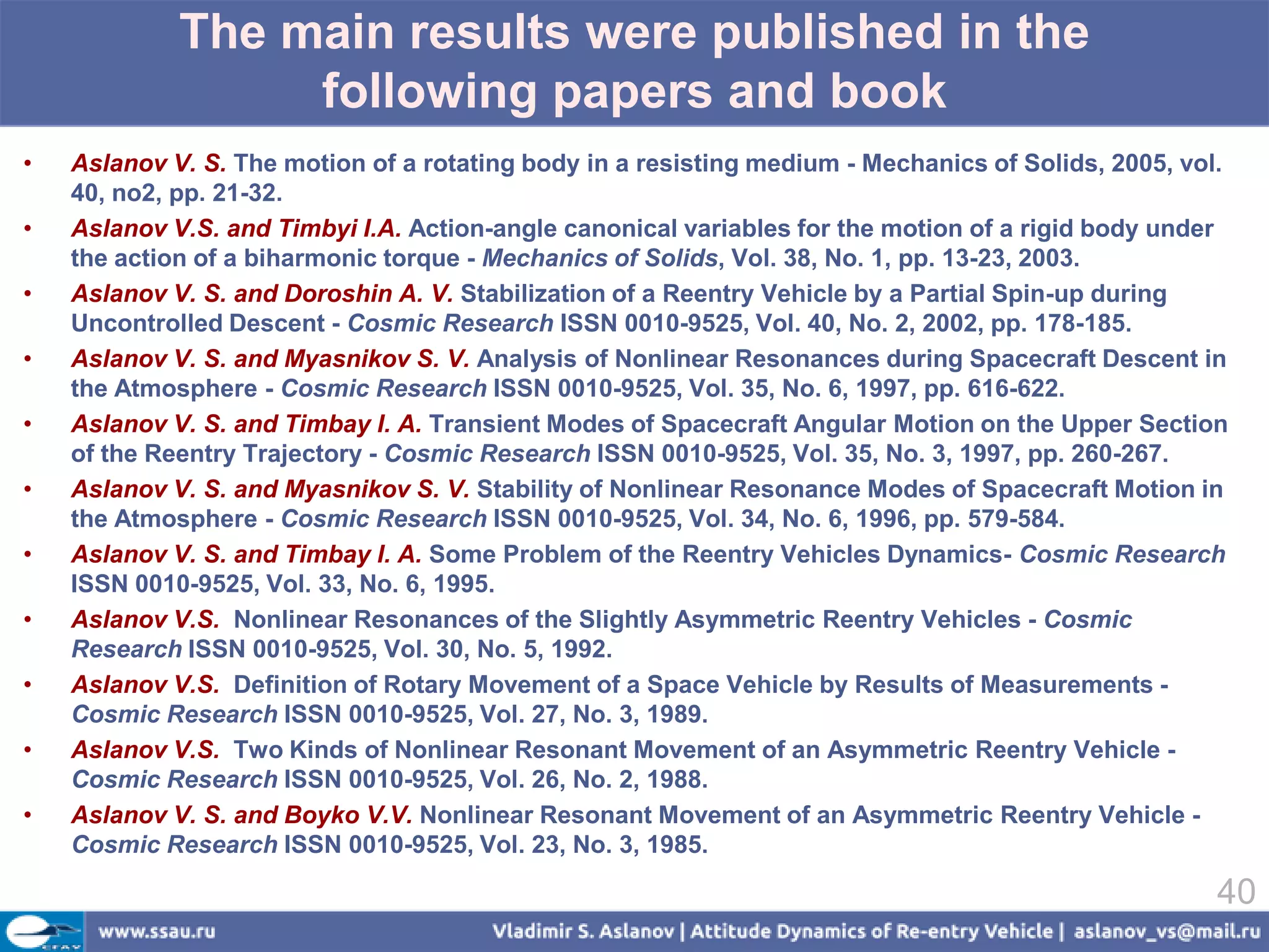 The main results were published in the
                  following papers and book
•   Aslanov V. S. The motion of a rotating body in a resisting medium - Mechanics of Solids, 2005, vol.
    40, no2, pp. 21-32.
•   Aslanov V.S. and Timbyi I.A. Action-angle canonical variables for the motion of a rigid body under
    the action of a biharmonic torque - Mechanics of Solids, Vol. 38, No. 1, pp. 13-23, 2003.
•   Aslanov V. S. and Doroshin A. V. Stabilization of a Reentry Vehicle by a Partial Spin-up during
    Uncontrolled Descent - Cosmic Research ISSN 0010-9525, Vol. 40, No. 2, 2002, pp. 178-185.
•   Aslanov V. S. and Myasnikov S. V. Analysis of Nonlinear Resonances during Spacecraft Descent in
    the Atmosphere - Cosmic Research ISSN 0010-9525, Vol. 35, No. 6, 1997, pp. 616-622.
•   Aslanov V. S. and Timbay I. A. Transient Modes of Spacecraft Angular Motion on the Upper Section
    of the Reentry Trajectory - Cosmic Research ISSN 0010-9525, Vol. 35, No. 3, 1997, pp. 260-267.
•   Aslanov V. S. and Myasnikov S. V. Stability of Nonlinear Resonance Modes of Spacecraft Motion in
    the Atmosphere - Cosmic Research ISSN 0010-9525, Vol. 34, No. 6, 1996, pp. 579-584.
•   Aslanov V. S. and Timbay I. A. Some Problem of the Reentry Vehicles Dynamics- Cosmic Research
    ISSN 0010-9525, Vol. 33, No. 6, 1995.
•   Aslanov V.S. Nonlinear Resonances of the Slightly Asymmetric Reentry Vehicles - Cosmic
    Research ISSN 0010-9525, Vol. 30, No. 5, 1992.
•   Aslanov V.S. Definition of Rotary Movement of a Space Vehicle by Results of Measurements -
    Cosmic Research ISSN 0010-9525, Vol. 27, No. 3, 1989.
•   Aslanov V.S. Two Kinds of Nonlinear Resonant Movement of an Asymmetric Reentry Vehicle -
    Cosmic Research ISSN 0010-9525, Vol. 26, No. 2, 1988.
•   Aslanov V. S. and Boyko V.V. Nonlinear Resonant Movement of an Asymmetric Reentry Vehicle -
    Cosmic Research ISSN 0010-9525, Vol. 23, No. 3, 1985.

                                                                                                      40
 