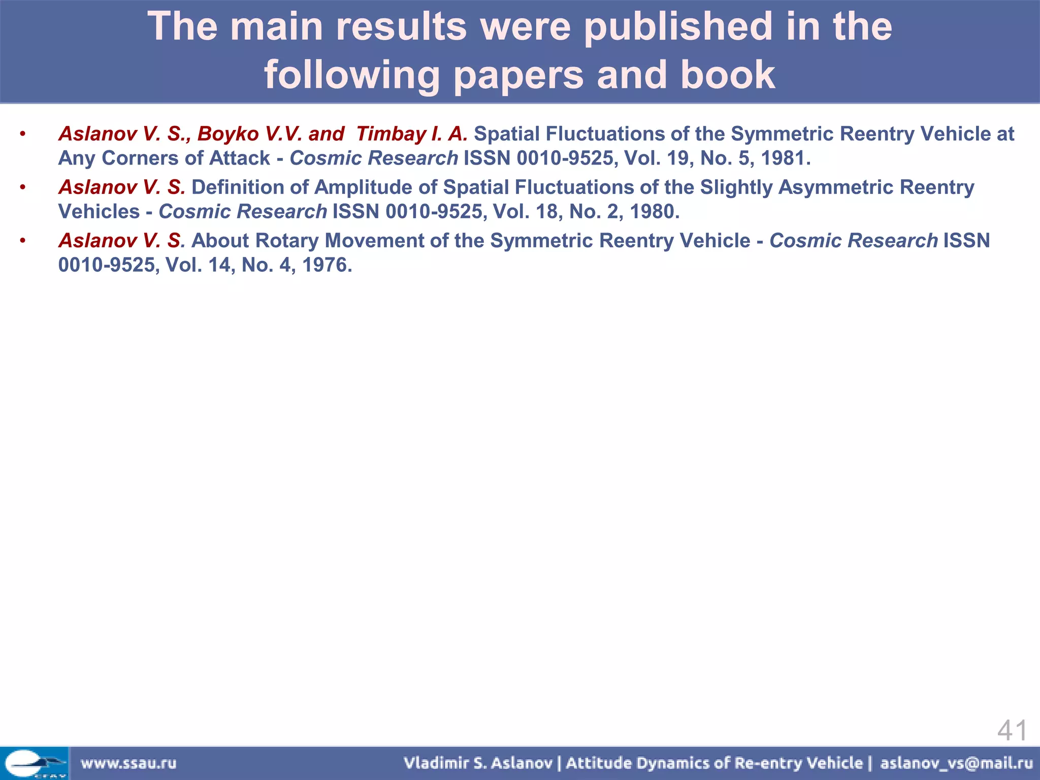 The main results were published in the
                  following papers and book
•   Aslanov V. S., Boyko V.V. and Timbay I. A. Spatial Fluctuations of the Symmetric Reentry Vehicle at
    Any Corners of Attack - Cosmic Research ISSN 0010-9525, Vol. 19, No. 5, 1981.
•   Aslanov V. S. Definition of Amplitude of Spatial Fluctuations of the Slightly Asymmetric Reentry
    Vehicles - Cosmic Research ISSN 0010-9525, Vol. 18, No. 2, 1980.
•   Aslanov V. S. About Rotary Movement of the Symmetric Reentry Vehicle - Cosmic Research ISSN
    0010-9525, Vol. 14, No. 4, 1976.




                                                                                                     41
 