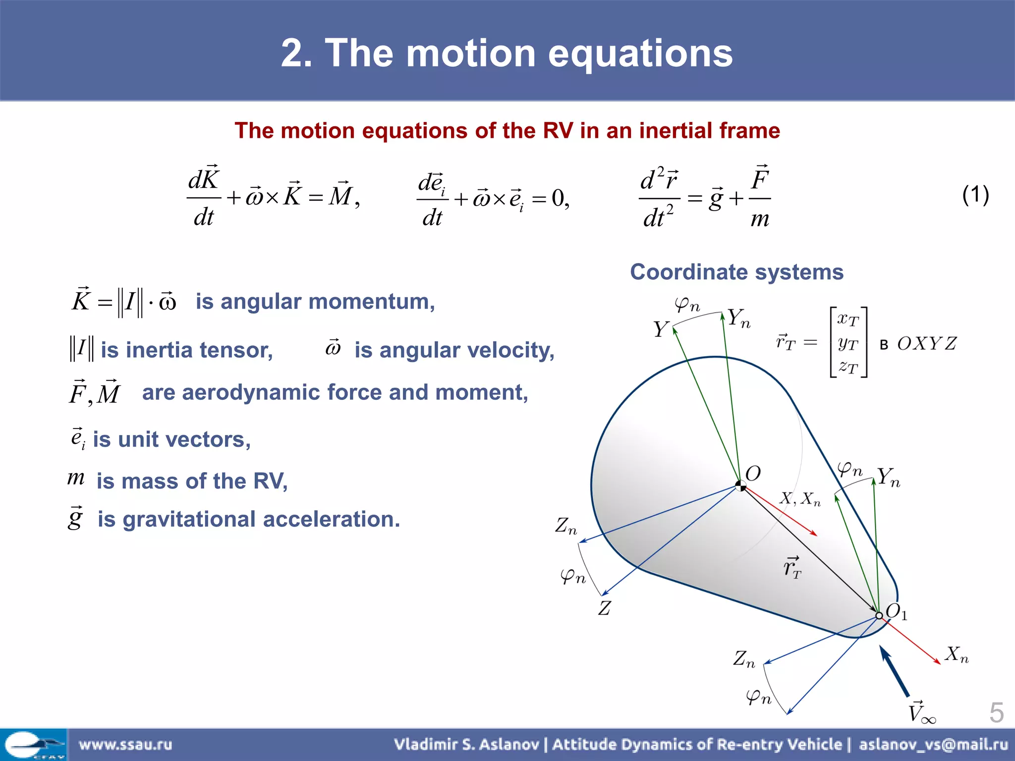 2. The motion equations
                 The motion equations of the RV in an inertial frame
                                                            
            dK                  dei  
                                                        2
                                                      d r  F
                K  M,                ei  0,      2
                                                           g             (1)
            dt                     dt                 dt       m

                                                     Coordinate systems
        
K  I   is angular momentum,
                         
I is inertia tensor,      is angular velocity,
 
F , M are aerodynamic force and moment,

ei is unit vectors,
m is mass of the RV,

g is gravitational acceleration.




                                                                             5
 