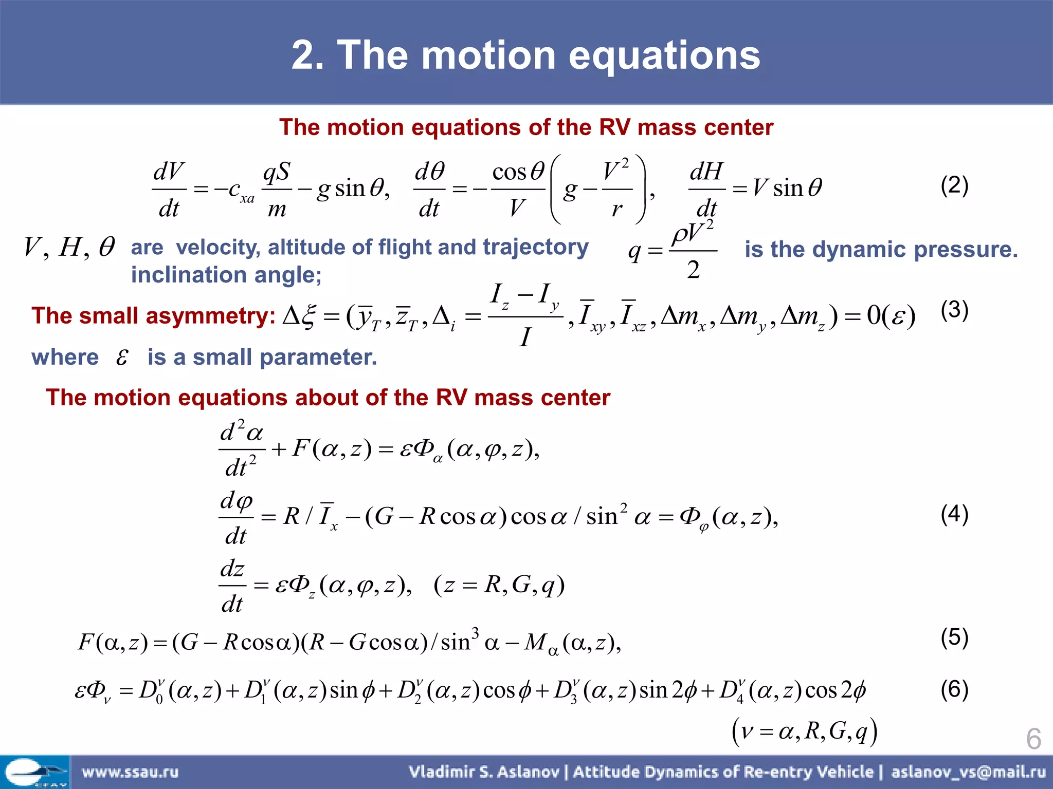 2. The motion equations
                              The motion equations of the RV mass center
                 dV        qS             d    cos      V2              dH
                     cxa     g sin  ,            g  ,                   V sin          (2)
                 dt        m              dt     V         r               dt
                                                                           V 2
V , H,        are velocity, altitude of flight and trajectory          q       is the dynamic pressure.
               inclination angle;                                           2
                                                       Iz  I y
The small asymmetry:             ( yT , zT , i               , I xy , I xz , mx , my , mz )  0( ) (3)
                                                          I
where          is a small parameter.
  The motion equations about of the RV mass center
                     d 2
                         2
                             F ( , z )   Ф ( ,  , z ),
                      dt
                     d
                            R / I x  (G  R cos  ) cos  / sin 2   Ф ( , z ),                       (4)
                      dt
                     dz
                            Фz ( ,  , z ), ( z  R, G, q )
                      dt
     F (, z )  (G  R cos )(R  G cos ) / sin3   M  (, z ),                                        (5)

     Ф  D0 ( , z )  D1 ( , z )sin   D ( , z ) cos   D3 ( , z )sin 2  D ( , z) cos 2
                         
                                             2
                                                                 
                                                                                     4
                                                                                                           (6)
                                                                                       , R, G, q             6
 
