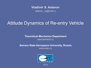Vladimir S. Aslanov
                 aslanov_vs@mail.ru




Attitude Dynamics of Re-entry Vehicle

        Theoretical Mechanics Department
                   www.termech.ru

     Samara State Aerospace University, Russia
                    www.ssau.ru




                        2012
 
