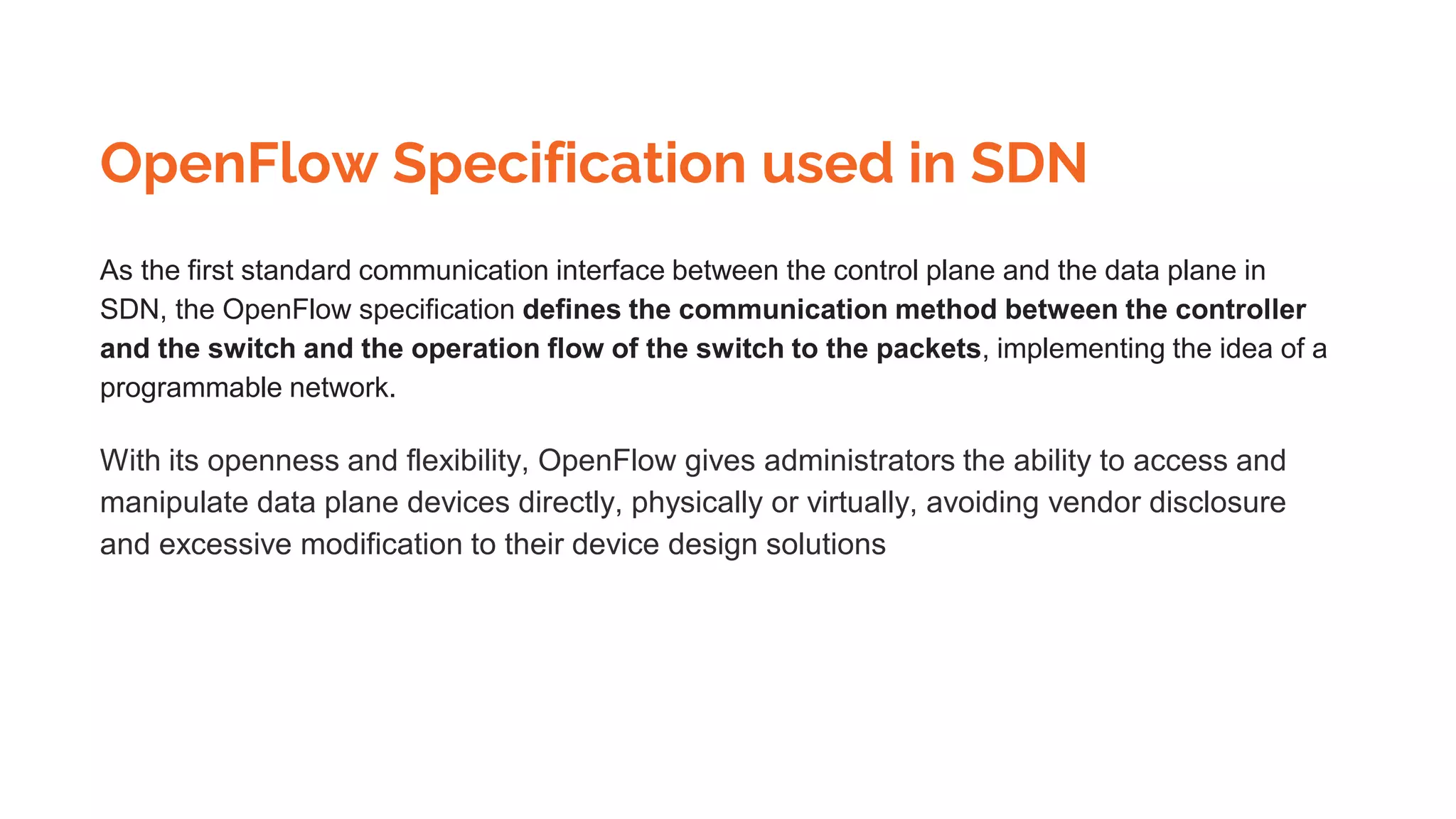 OpenFlow Specification used in SDN
As the first standard communication interface between the control plane and the data plane in
SDN, the OpenFlow specification defines the communication method between the controller
and the switch and the operation flow of the switch to the packets, implementing the idea of a
programmable network.
With its openness and flexibility, OpenFlow gives administrators the ability to access and
manipulate data plane devices directly, physically or virtually, avoiding vendor disclosure
and excessive modification to their device design solutions
 