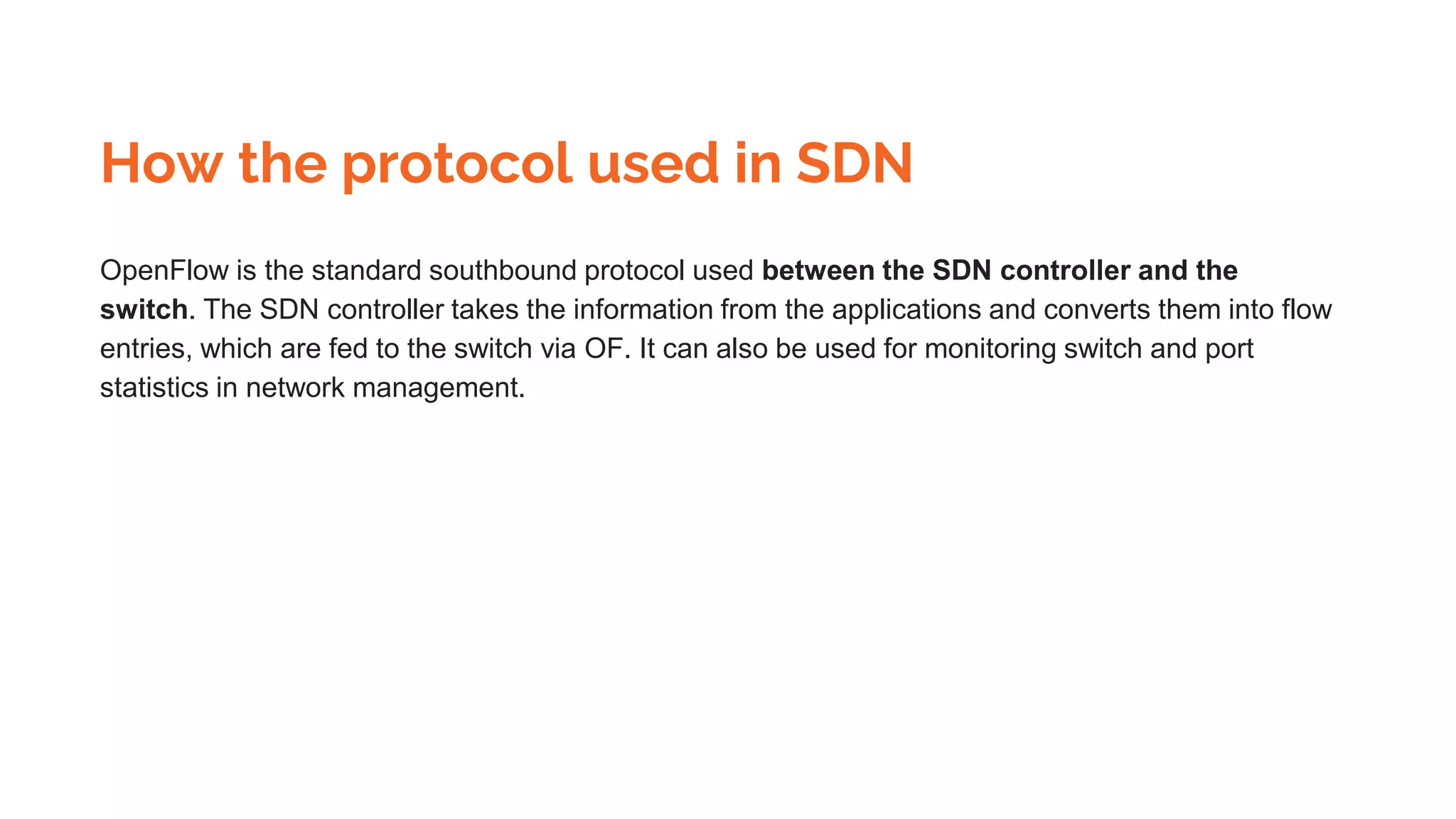 How the protocol used in SDN
OpenFlow is the standard southbound protocol used between the SDN controller and the
switch. The SDN controller takes the information from the applications and converts them into flow
entries, which are fed to the switch via OF. It can also be used for monitoring switch and port
statistics in network management.
 