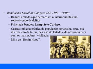 Banditismo Social ou Cangaço (NE 1890 – 1940):   Bandos armados que percorriam o interior nordestino sobrevivendo de delitos. Principais bandos:  Lampião e Curisco . Causas: miséria crônica da população nordestina, seca, má distribuição de terras, descaso do Estado e dos coronéis para com os mais pobres, violência. Mito do “Robin Hood”. 