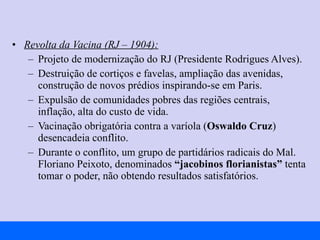 Revolta da Vacina (RJ – 1904): Projeto de modernização do RJ (Presidente Rodrigues Alves). Destruição de cortiços e favelas, ampliação das avenidas, construção de novos prédios inspirando-se em Paris. Expulsão de comunidades pobres das regiões centrais, inflação, alta do custo de vida. Vacinação obrigatória contra a varíola ( Oswaldo Cruz ) desencadeia conflito. Durante o conflito, um grupo de partidários radicais do Mal. Floriano Peixoto, denominados  “jacobinos florianistas”  tenta tomar o poder, não obtendo resultados satisfatórios. 