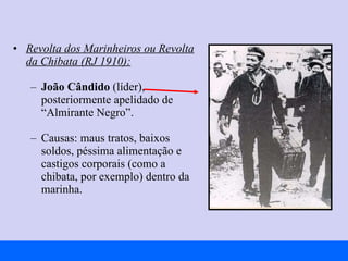 Revolta dos Marinheiros ou Revolta da Chibata (RJ 1910):   João Cândido  (líder), posteriormente apelidado de “Almirante Negro”. Causas: maus tratos, baixos soldos, péssima alimentação e castigos corporais (como a chibata, por exemplo) dentro da marinha. 