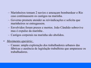 Marinheiros tomam 2 navios e ameaçam bombardear o Rio caso continuassem os castigos na marinha. Governo promete atender as reivindicações e solicita que marinheiros se entregassem. Envolvidos foram presos e mortos. João Cândido sobrevive mas é expulso da marinha . Castigos corporais na marinha são abolidos. Movimento operário:  Causas: ampla exploração dos trabalhadores urbanos das fábricas e ausência de legislação trabalhista que amparasse os trabalhadores. 