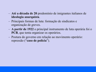 Até a década de 20  predomínio de imigrantes italianos de  ideologia anarquista . Principais formas de luta: formação de sindicatos e organização de greves. A partir de 1922  o principal instrumento de luta operária foi o  PCB , que tenta organizar os operários. Postura do governo em relação ao movimento operário: repressão (“ caso de polícia ”).  