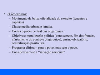 O Tenentismo: Movimento da baixa oficialidade do exército (tenentes e capitães). Classe média urbana e letrada. Contra o poder central das oligarquias. Objetivos: moralização política (voto secreto, fim das fraudes, afastamento do controle oligárquico), ensino obrigatório, centralização positivista. Programa elitista – para o povo, mas sem o povo. Consideravam-se a “salvação nacional”. 