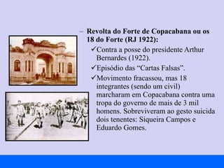 Revolta do Forte de Copacabana ou os 18 do Forte (RJ 1922): Contra a posse do presidente Arthur Bernardes (1922). Episódio das “Cartas Falsas”. Movimento fracassou, mas 18 integrantes (sendo um civil) marcharam em Copacabana contra uma tropa do governo de mais de 3 mil homens. Sobreviveram ao gesto suicida dois tenentes: Siqueira Campos e Eduardo Gomes. 