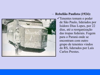 Rebelião Paulista (1924):   Tenentes tomam o poder de São Paulo, liderados por Isidoro Dias Lopes, por 22 dias, até a reorganização das tropas federais. Fogem para o Paraná onde se encontram com outro grupo de tenentes vindos do RS, liderados por Luís Carlos Prestes. 