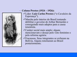 Coluna Prestes (1924 – 1926): Líder:  Luís Carlos Prestes  (“o Cavaleiro da Esperança”). Marcha pelo interior do Brasil tentando debilitar o governo de Arthur Bernardes e conseguindo mais adeptos para a causa tenentista. Caráter social mais amplo: alguns mencionavam o desejo pelo voto feminino e pela reforma agrária. Fracassou. Seus integrantes se exilaram na Bolívia. Alguns retornaram ao Brasil posteriormente. 