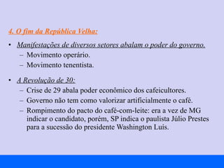 4. O fim da República Velha: Manifestações de diversos setores abalam o poder do governo. Movimento operário. Movimento tenentista. A Revolução de 30: Crise de 29 abala poder econômico dos cafeicultores. Governo não tem como valorizar artificialmente o café. Rompimento do pacto do café-com-leite: era a vez de MG indicar o candidato, porém, SP indica o paulista Júlio Prestes para a sucessão do presidente Washington Luís. 
