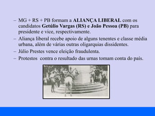 MG + RS + PB formam a  ALIANÇA LIBERAL  com os candidatos  Getúlio Vargas   (RS) e João Pessoa (PB)  para presidente e vice, respectivamente. Aliança liberal recebe apoio de alguns tenentes e classe média urbana, além de várias outras oligarquias dissidentes. Júlio Prestes vence eleição fraudulenta. Protestos  contra o resultado das urnas tomam conta do país. 