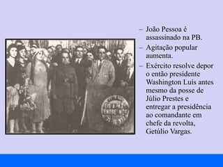João Pessoa é assassinado na PB. Agitação popular aumenta. Exército resolve depor o então presidente Washington Luís antes mesmo da posse de Júlio Prestes e entregar a presidência ao comandante em chefe da revolta, Getúlio Vargas. 