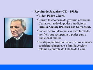 Revolta de Juazeiro (CE – 1913): Líder:  Padre Cícero. Causa: Intervenção do governo central no Ceará, retirando do poder a tradicional  família Accioly (Política das Salvações). Padre Cícero lidera um exército formado por fiéis que recuperam o poder para a tradicional família. Prestígio político do Padre Cícero aumenta consideravelmente, e a família Accioly retoma o controle do Estado do Ceará. 