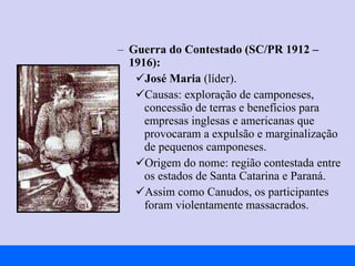 Guerra do Contestado (SC/PR 1912 – 1916): José Maria  (líder). Causas: exploração de camponeses, concessão de terras e benefícios para empresas inglesas e americanas que provocaram a expulsão e marginalização de pequenos camponeses. Origem do nome: região contestada entre os estados de Santa Catarina e Paraná. Assim como Canudos, os participantes foram violentamente massacrados. 