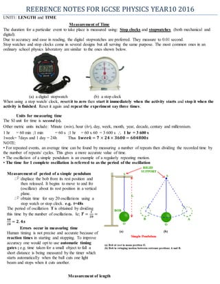 REERENCE NOTES FOR IGCSE PHYSICS YEAR10 2016
UNIT1: LENGTH and TIME
Measurement of Time
The duration for a particular event to take place is measured using: Stop clocks and stopwatches (both mechanical and
digital).
Due to accuracy and ease in reading, the digital stopwatches are preferred. They measure to 0.01 second.
Stop watches and stop clocks come in several designs but all serving the same purpose. The most common ones in an
ordinary school physics laboratory are similar to the ones shown below.
(a) a digital stopwatch (b) a stop clock
When using a stop watch/ clock, reset it to zero then start it immediately when the activity starts and stop it when the
activity is finished. Reset it again and repeat the experiment say three times.
Units for measuring time
The SI unit for time is second (s).
Other metric units include: Minute (min), hour (hr), day, week, month, year, decade, century and millennium.
1 hr = 60 min ;1 min = 60 s ;1 hr = 60 x 60 = 3 600 s  1 hr = 3 600 s
1week= 7days and 1 day = 24h Thus 𝟏𝒘𝒆𝒆𝒌 = 𝟕 × 𝟐𝟒 × 𝟑𝟔𝟎𝟎 = 𝟔𝟎𝟒𝟖𝟎𝟎𝒔
NOTE:
• For repeated events, an average time can be found by measuring a number of repeats then dividing the recorded time by
the number of repeats/ cycles. This gives a more accurate value of time.
• The oscillation of a simple pendulum is an example of a regularly repeating motion.
• The time for 1 complete oscillation is referred to as the period of the oscillation
Measurement of length
Measurement of period of a simple pendulum
displace the bob from its rest position and
then released. It begins to move to and fro
(oscillate) about its rest position in a vertical
plane.
obtain time for say 20 oscillations using a
stop watch or stop clock. e.g. t=48s
The period of oscillation T is obtained by dividing
this time by the number of oscillations. Ie; 𝑻 =
𝒕
𝟐𝟎
=
𝟒𝟖
𝟐𝟎
= 𝟐. 𝟒𝒔
Errors occur in measuring time
Human timing is not precise and accurate because of
reaction times in starting and stopping. To improve
accuracy one would opt to use automatic timing
gates ; e.g. time taken for a small object to fall a
short distance is being measured by the timer which
starts automatically when the ball cuts one light
beam and stops when it cuts another.
 