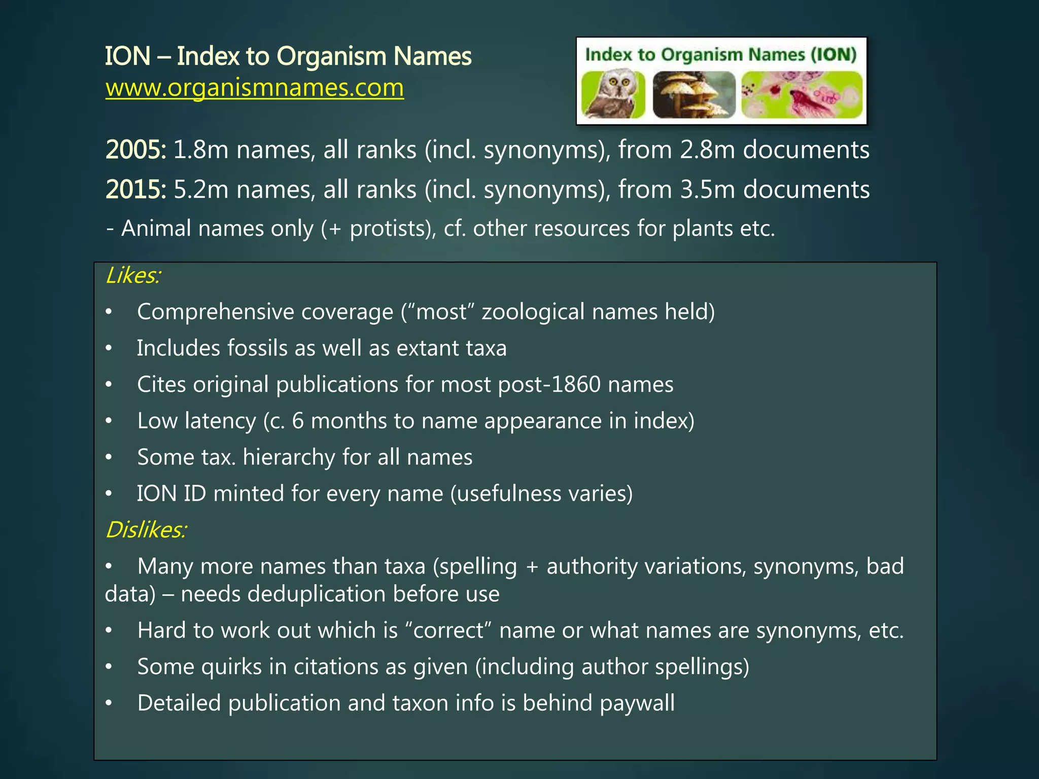 Likes:
• Comprehensive coverage (“most” zoological names held)
• Includes fossils as well as extant taxa
• Cites original publications for most post-1860 names
• Low latency (c. 6 months to name appearance in index)
• Some tax. hierarchy for all names
• ION ID minted for every name (usefulness varies)
Dislikes:
• Many more names than taxa (spelling + authority variations, synonyms, bad
data) – needs deduplication before use
• Hard to work out which is “correct” name or what names are synonyms, etc.
• Some quirks in citations as given (including author spellings)
• Detailed publication and taxon info is behind paywall
ION – Index to Organism Names
www.organismnames.com
2005: 1.8m names, all ranks (incl. synonyms), from 2.8m documents
2015: 5.2m names, all ranks (incl. synonyms), from 3.5m documents
- Animal names only (+ protists), cf. other resources for plants etc.
 