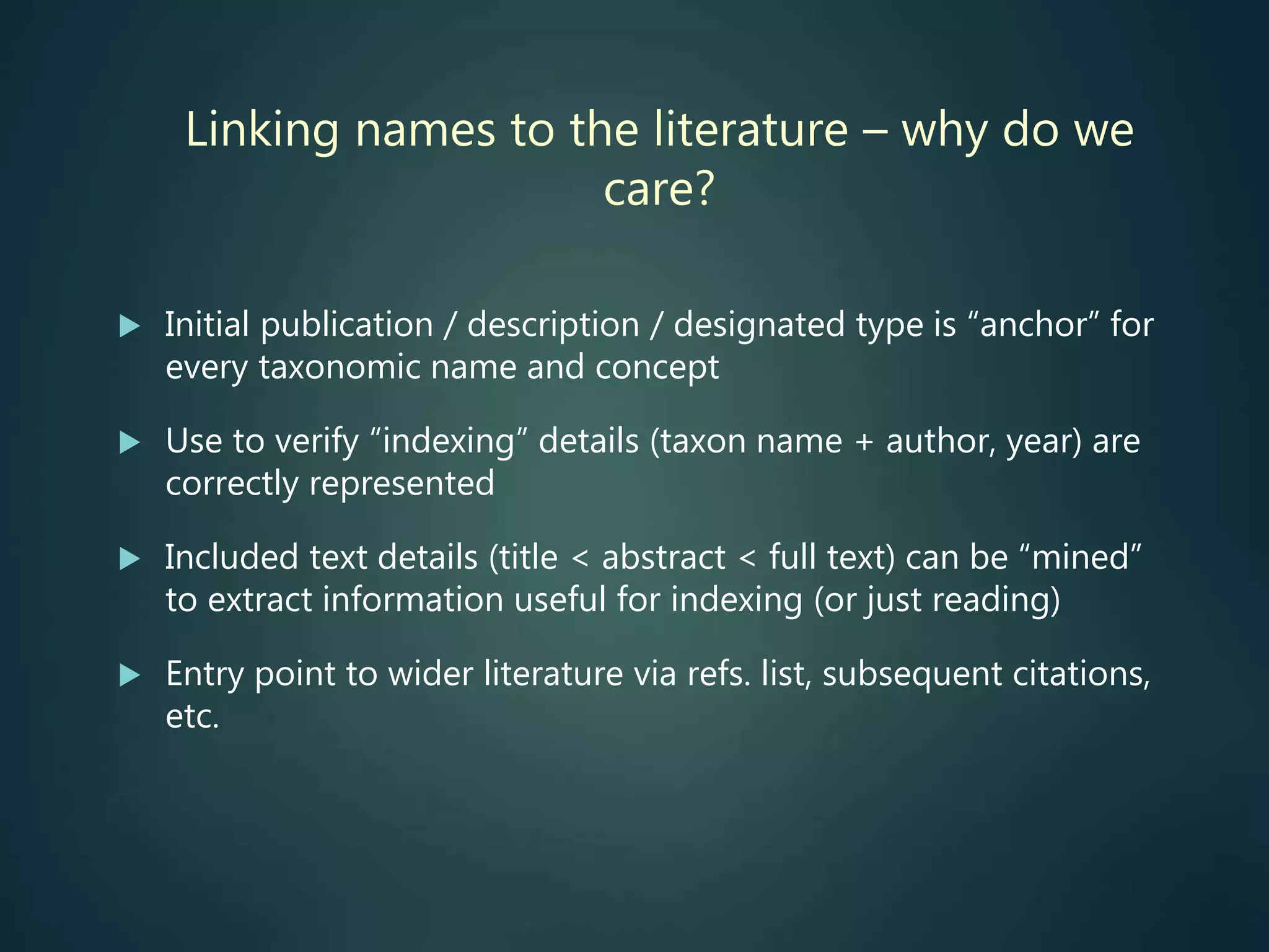 Linking names to the literature – why do we
care?
 Initial publication / description / designated type is “anchor” for
every taxonomic name and concept
 Use to verify “indexing” details (taxon name + author, year) are
correctly represented
 Included text details (title < abstract < full text) can be “mined”
to extract information useful for indexing (or just reading)
 Entry point to wider literature via refs. list, subsequent citations,
etc.
 
