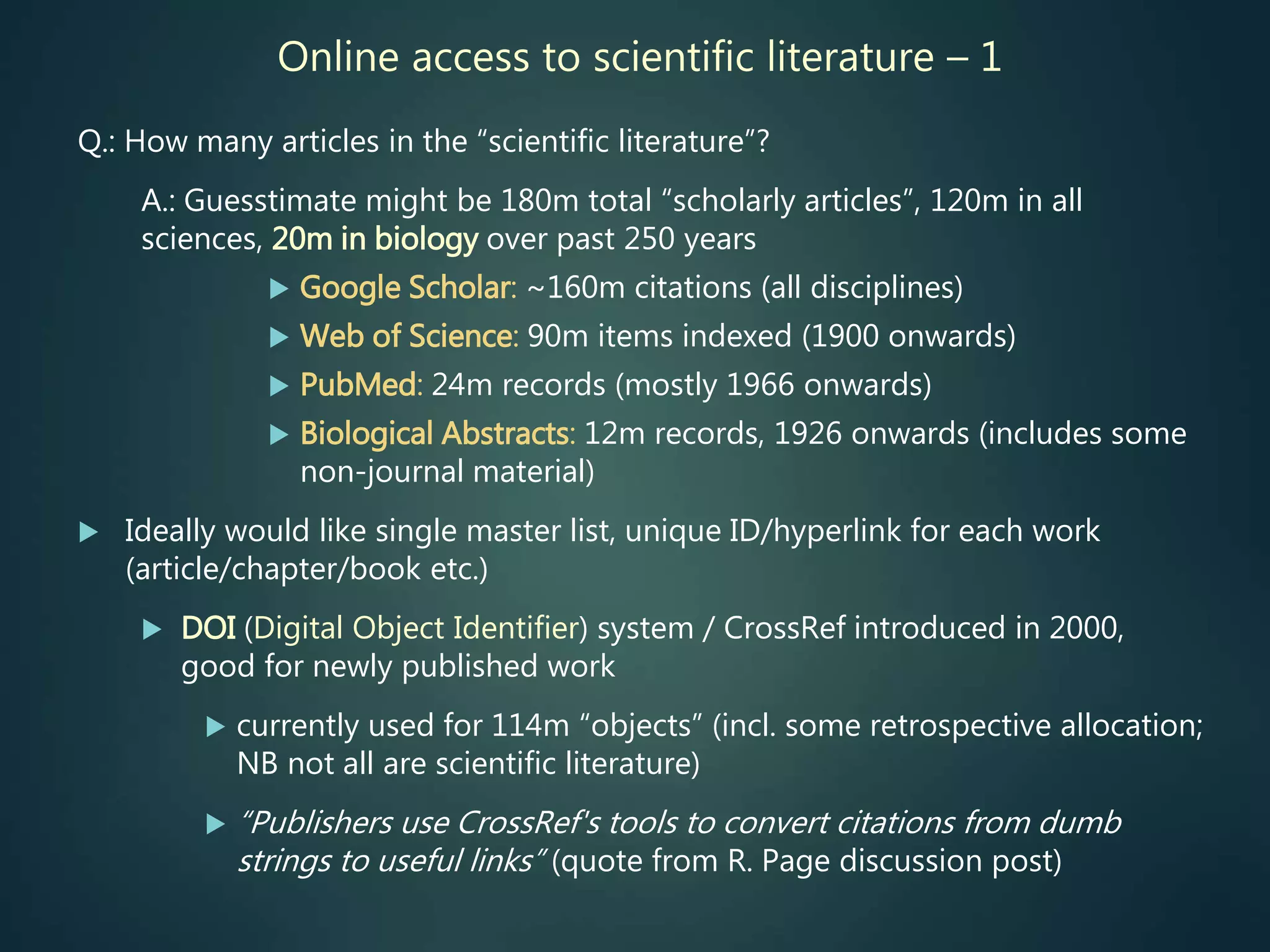 Online access to scientific literature – 1
Q.: How many articles in the “scientific literature”?
A.: Guesstimate might be 180m total “scholarly articles”, 120m in all
sciences, 20m in biology over past 250 years
 Google Scholar: ~160m citations (all disciplines)
 Web of Science: 90m items indexed (1900 onwards)
 PubMed: 24m records (mostly 1966 onwards)
 Biological Abstracts: 12m records, 1926 onwards (includes some
non-journal material)
 Ideally would like single master list, unique ID/hyperlink for each work
(article/chapter/book etc.)
 DOI (Digital Object Identifier) system / CrossRef introduced in 2000,
good for newly published work
 currently used for 114m “objects” (incl. some retrospective allocation;
NB not all are scientific literature)
 “Publishers use CrossRef's tools to convert citations from dumb
strings to useful links” (quote from R. Page discussion post)
 