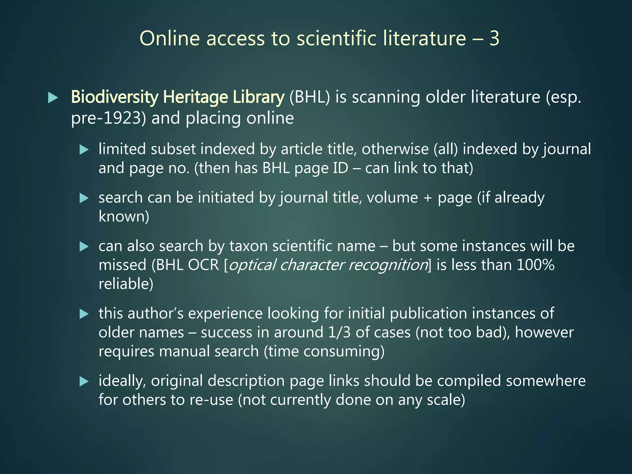Online access to scientific literature – 3
 Biodiversity Heritage Library (BHL) is scanning older literature (esp.
pre-1923) and placing online
 limited subset indexed by article title, otherwise (all) indexed by journal
and page no. (then has BHL page ID – can link to that)
 search can be initiated by journal title, volume + page (if already
known)
 can also search by taxon scientific name – but some instances will be
missed (BHL OCR [optical character recognition] is less than 100%
reliable)
 this author’s experience looking for initial publication instances of
older names – success in around 1/3 of cases (not too bad), however
requires manual search (time consuming)
 ideally, original description page links should be compiled somewhere
for others to re-use (not currently done on any scale)
 