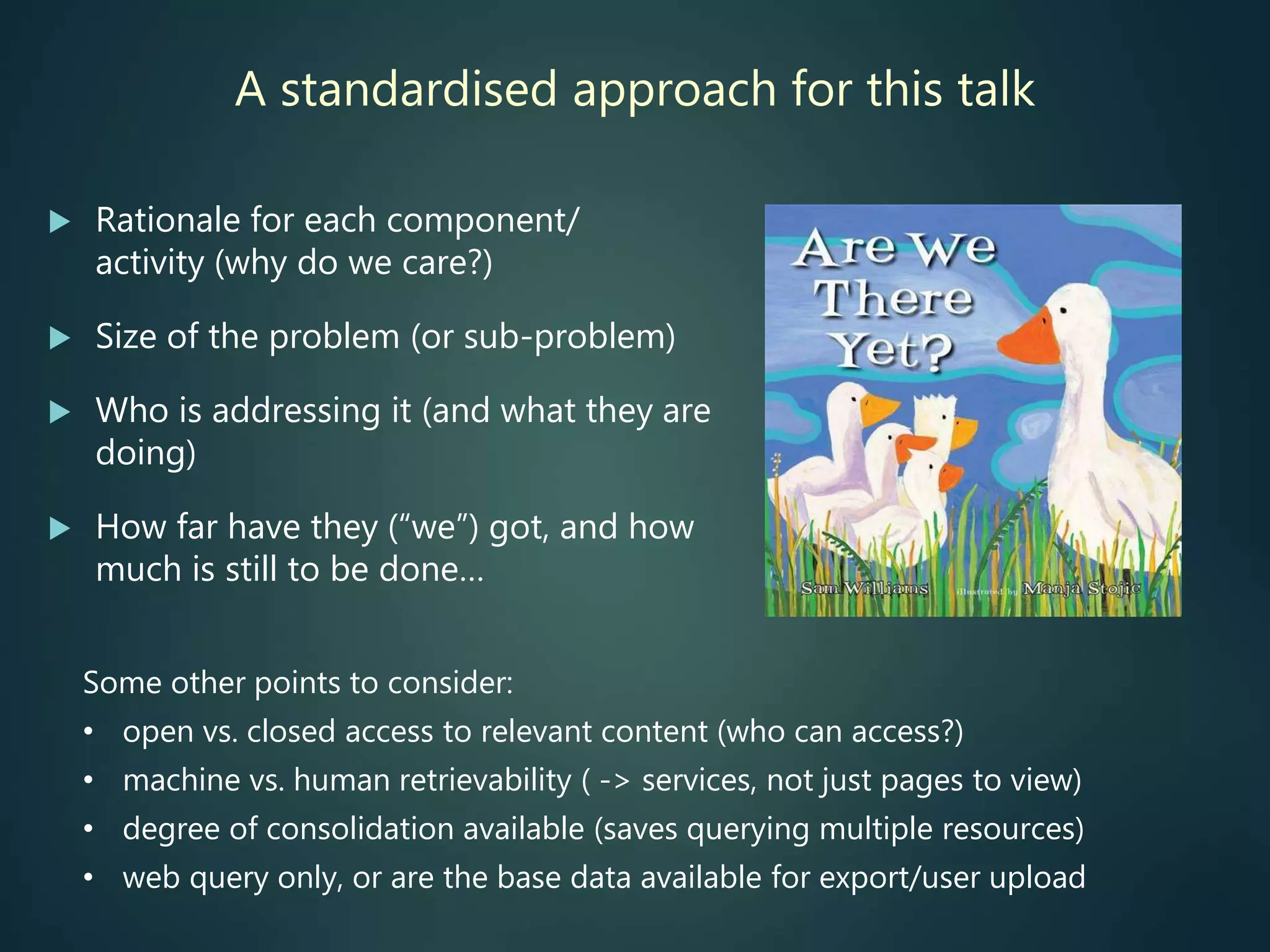 A standardised approach for this talk
 Rationale for each component/
activity (why do we care?)
 Size of the problem (or sub-problem)
 Who is addressing it (and what they are
doing)
 How far have they (“we”) got, and how
much is still to be done…
Some other points to consider:
• open vs. closed access to relevant content (who can access?)
• machine vs. human retrievability ( -> services, not just pages to view)
• degree of consolidation available (saves querying multiple resources)
• web query only, or are the base data available for export/user upload
 