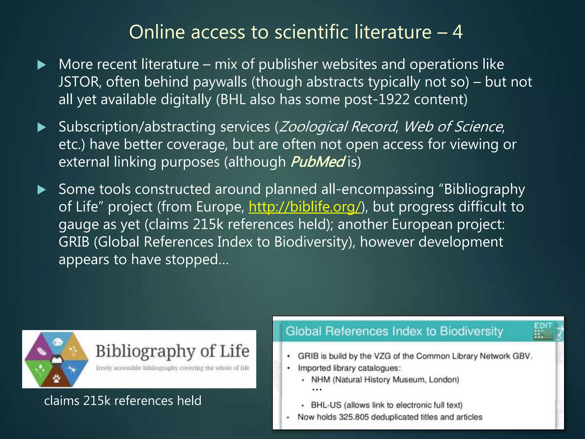 Online access to scientific literature – 4
 More recent literature – mix of publisher websites and operations like
JSTOR, often behind paywalls (though abstracts typically not so) – but not
all yet available digitally (BHL also has some post-1922 content)
 Subscription/abstracting services (Zoological Record, Web of Science,
etc.) have better coverage, but are often not open access for viewing or
external linking purposes (although PubMed is)
 Some tools constructed around planned all-encompassing “Bibliography
of Life” project (from Europe, http://biblife.org/), but progress difficult to
gauge as yet (claims 215k references held); another European project:
GRIB (Global References Index to Biodiversity), however development
appears to have stopped…
…
claims 215k references held
 