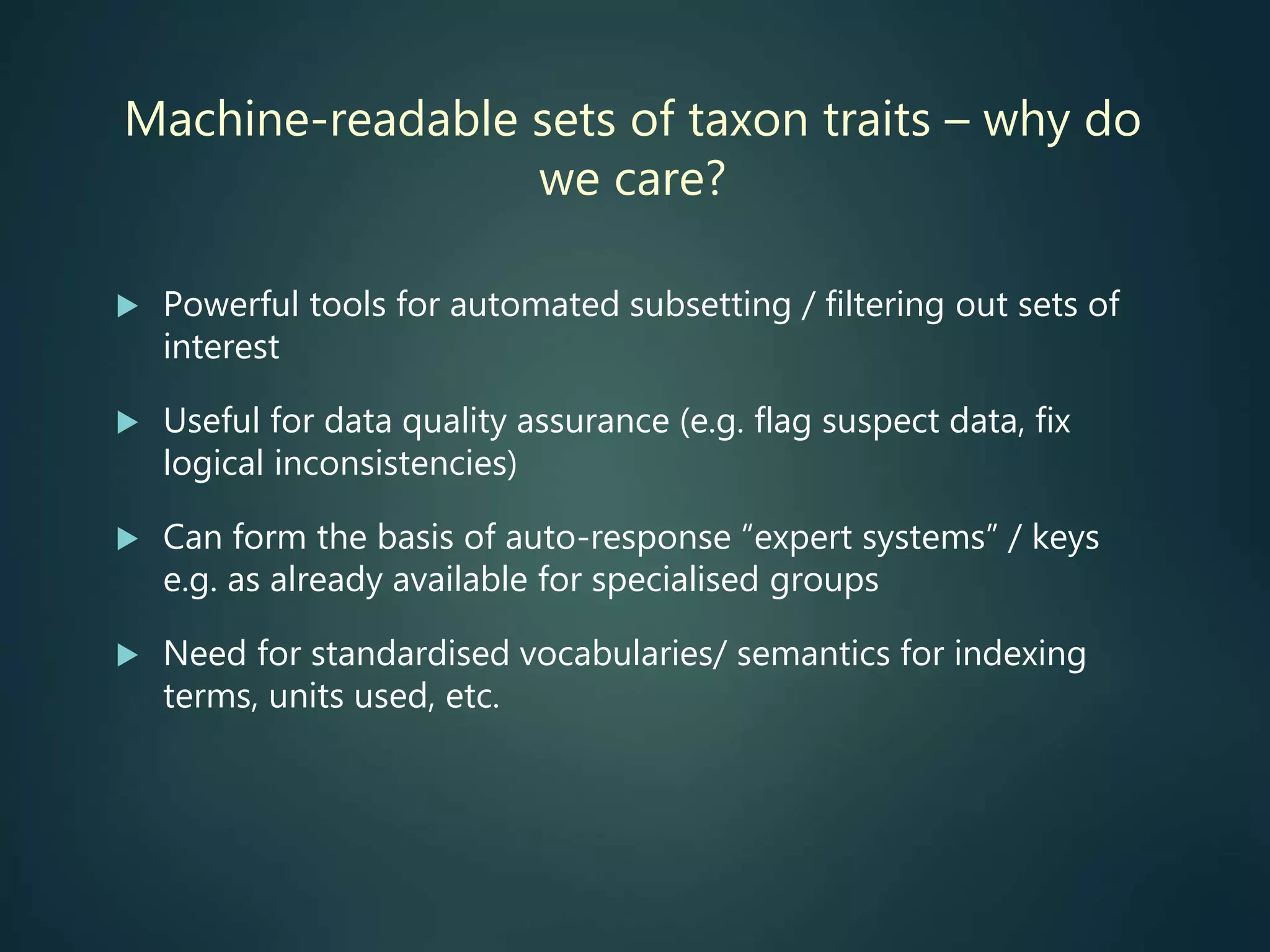 Machine-readable sets of taxon traits – why do
we care?
 Powerful tools for automated subsetting / filtering out sets of
interest
 Useful for data quality assurance (e.g. flag suspect data, fix
logical inconsistencies)
 Can form the basis of auto-response “expert systems” / keys
e.g. as already available for specialised groups
 Need for standardised vocabularies/ semantics for indexing
terms, units used, etc.
 