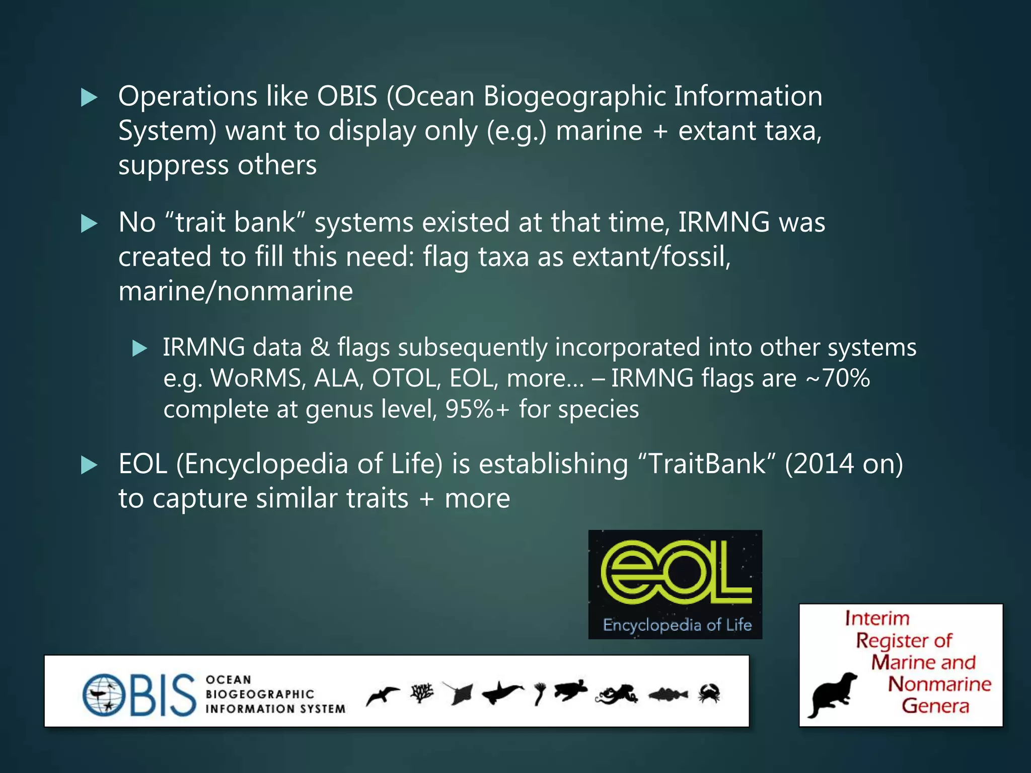  Operations like OBIS (Ocean Biogeographic Information
System) want to display only (e.g.) marine + extant taxa,
suppress others
 No “trait bank” systems existed at that time, IRMNG was
created to fill this need: flag taxa as extant/fossil,
marine/nonmarine
 IRMNG data & flags subsequently incorporated into other systems
e.g. WoRMS, ALA, OTOL, EOL, more… – IRMNG flags are ~70%
complete at genus level, 95%+ for species
 EOL (Encyclopedia of Life) is establishing “TraitBank” (2014 on)
to capture similar traits + more
 