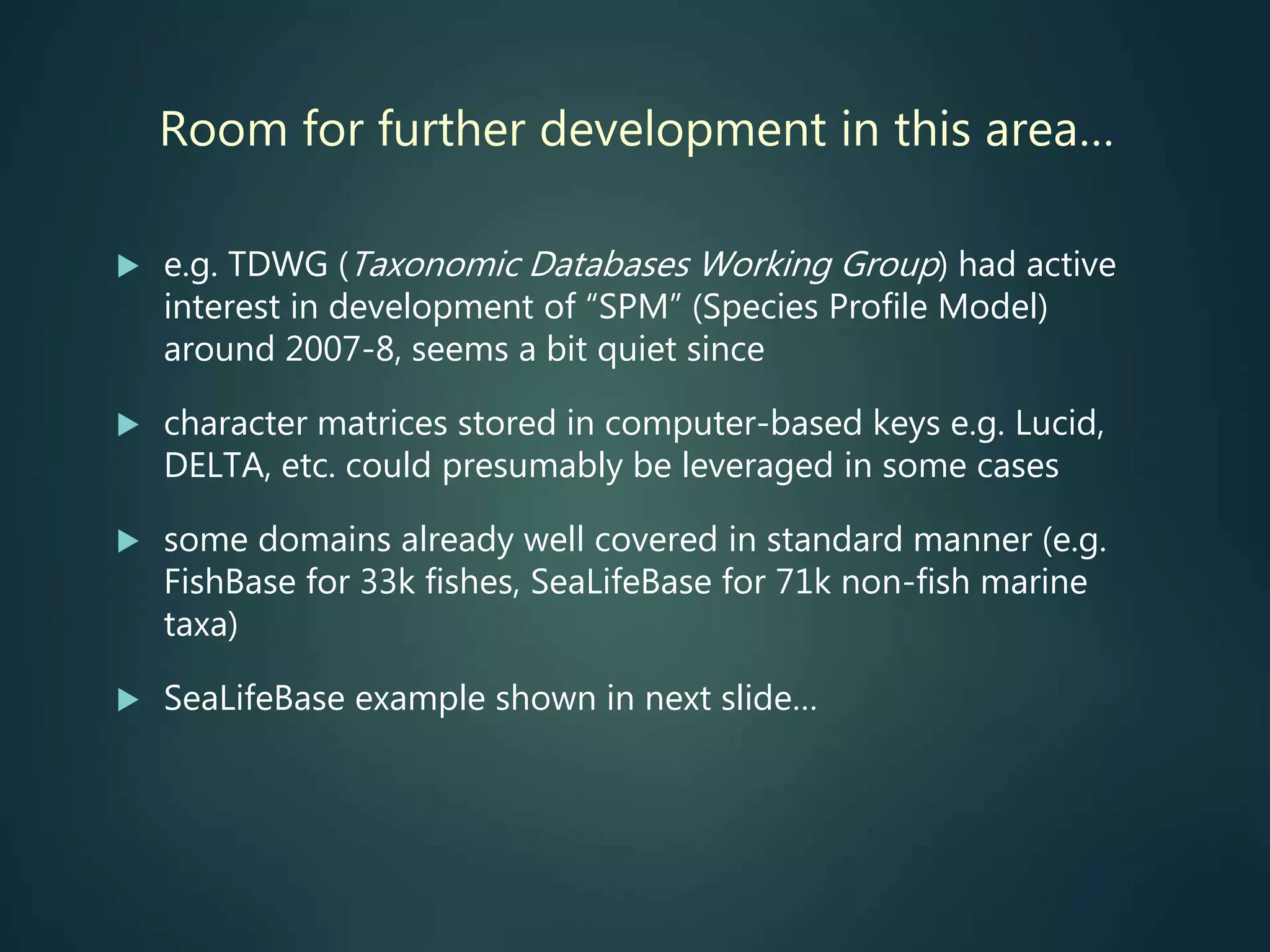 Room for further development in this area…
 e.g. TDWG (Taxonomic Databases Working Group) had active
interest in development of “SPM” (Species Profile Model)
around 2007-8, seems a bit quiet since
 character matrices stored in computer-based keys e.g. Lucid,
DELTA, etc. could presumably be leveraged in some cases
 some domains already well covered in standard manner (e.g.
FishBase for 33k fishes, SeaLifeBase for 71k non-fish marine
taxa)
 SeaLifeBase example shown in next slide…
 