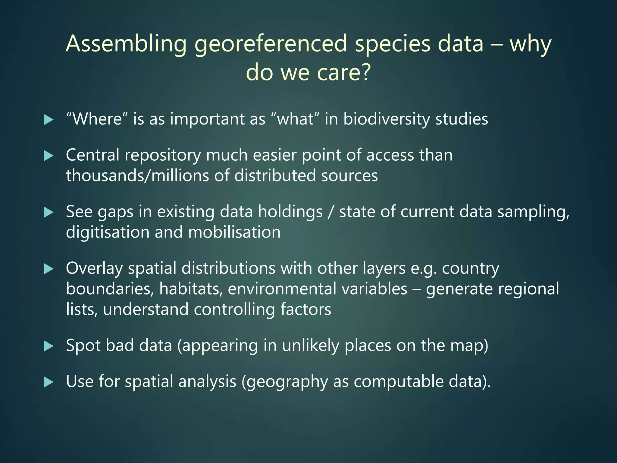 Assembling georeferenced species data – why
do we care?
 “Where” is as important as “what” in biodiversity studies
 Central repository much easier point of access than
thousands/millions of distributed sources
 See gaps in existing data holdings / state of current data sampling,
digitisation and mobilisation
 Overlay spatial distributions with other layers e.g. country
boundaries, habitats, environmental variables – generate regional
lists, understand controlling factors
 Spot bad data (appearing in unlikely places on the map)
 Use for spatial analysis (geography as computable data).
 