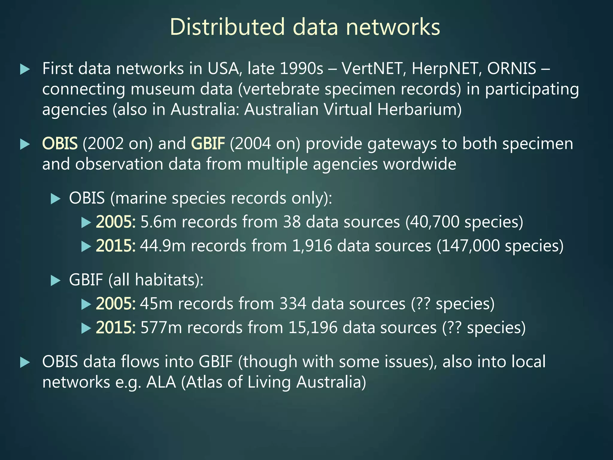 Distributed data networks
 First data networks in USA, late 1990s – VertNET, HerpNET, ORNIS –
connecting museum data (vertebrate specimen records) in participating
agencies (also in Australia: Australian Virtual Herbarium)
 OBIS (2002 on) and GBIF (2004 on) provide gateways to both specimen
and observation data from multiple agencies wordwide
 OBIS (marine species records only):
 2005: 5.6m records from 38 data sources (40,700 species)
 2015: 44.9m records from 1,916 data sources (147,000 species)
 GBIF (all habitats):
 2005: 45m records from 334 data sources (?? species)
 2015: 577m records from 15,196 data sources (?? species)
 OBIS data flows into GBIF (though with some issues), also into local
networks e.g. ALA (Atlas of Living Australia)
 