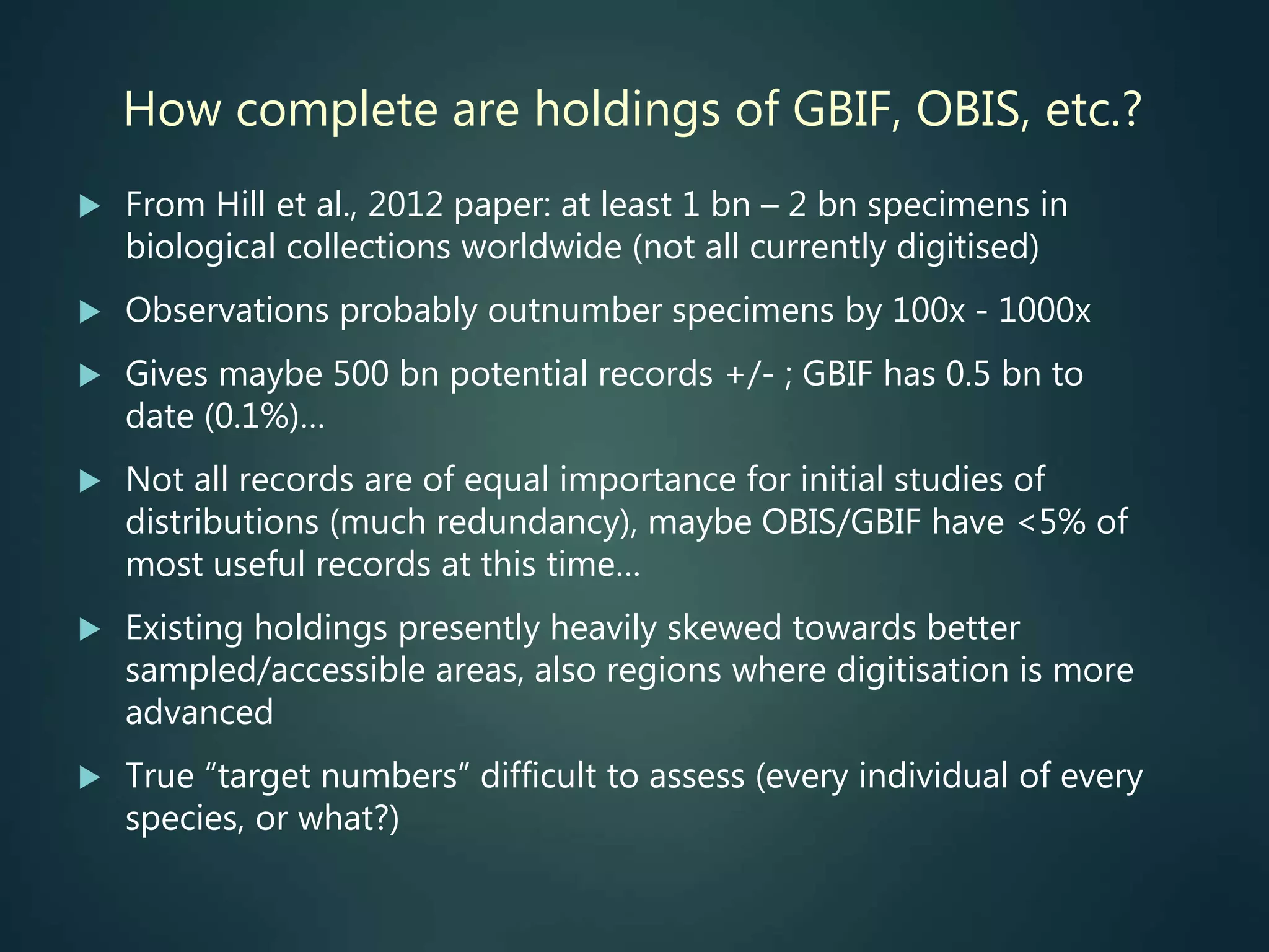 How complete are holdings of GBIF, OBIS, etc.?
 From Hill et al., 2012 paper: at least 1 bn – 2 bn specimens in
biological collections worldwide (not all currently digitised)
 Observations probably outnumber specimens by 100x - 1000x
 Gives maybe 500 bn potential records +/- ; GBIF has 0.5 bn to
date (0.1%)…
 Not all records are of equal importance for initial studies of
distributions (much redundancy), maybe OBIS/GBIF have <5% of
most useful records at this time…
 Existing holdings presently heavily skewed towards better
sampled/accessible areas, also regions where digitisation is more
advanced
 True “target numbers” difficult to assess (every individual of every
species, or what?)
 