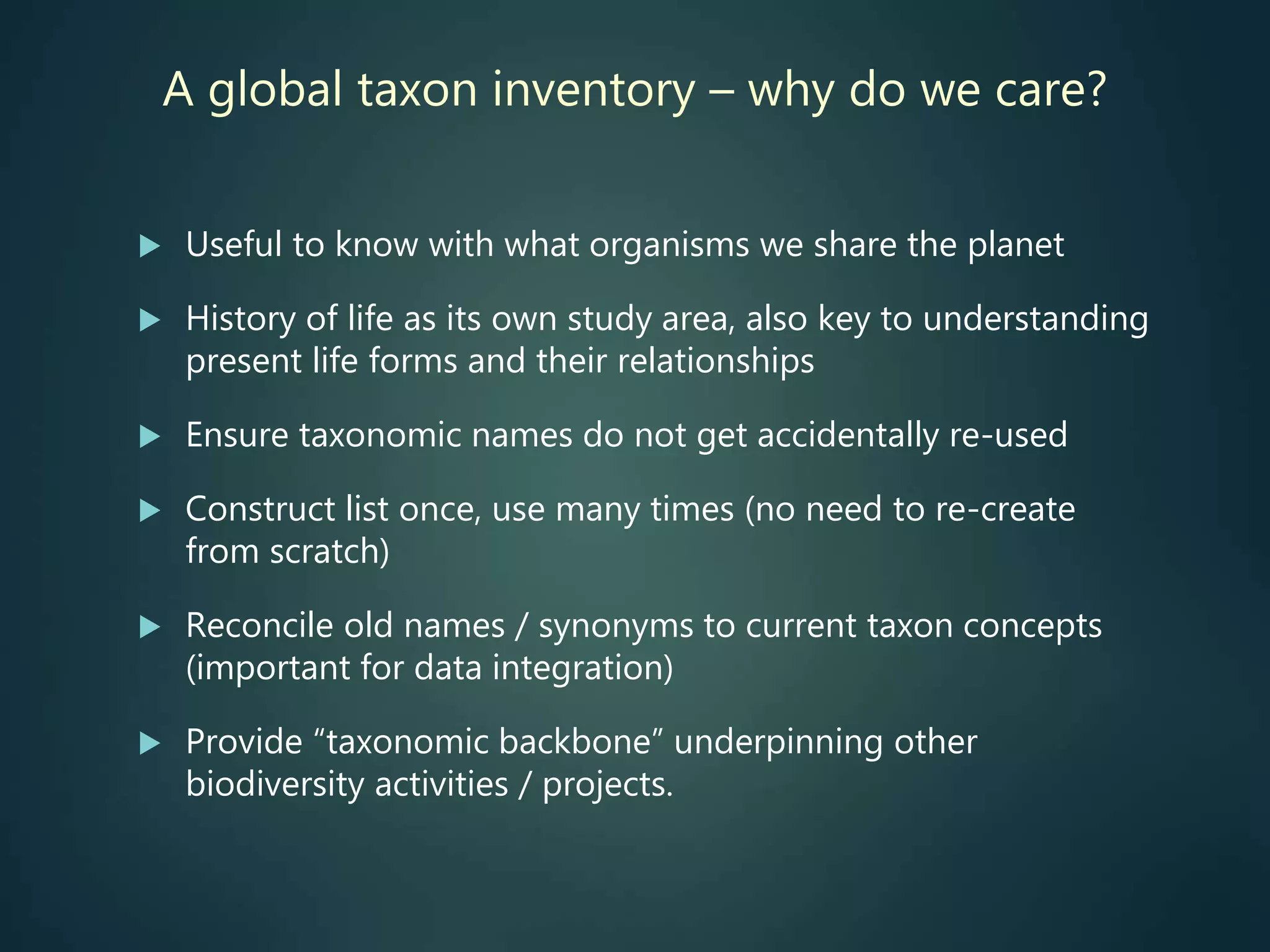 A global taxon inventory – why do we care?
 Useful to know with what organisms we share the planet
 History of life as its own study area, also key to understanding
present life forms and their relationships
 Ensure taxonomic names do not get accidentally re-used
 Construct list once, use many times (no need to re-create
from scratch)
 Reconcile old names / synonyms to current taxon concepts
(important for data integration)
 Provide “taxonomic backbone” underpinning other
biodiversity activities / projects.
 