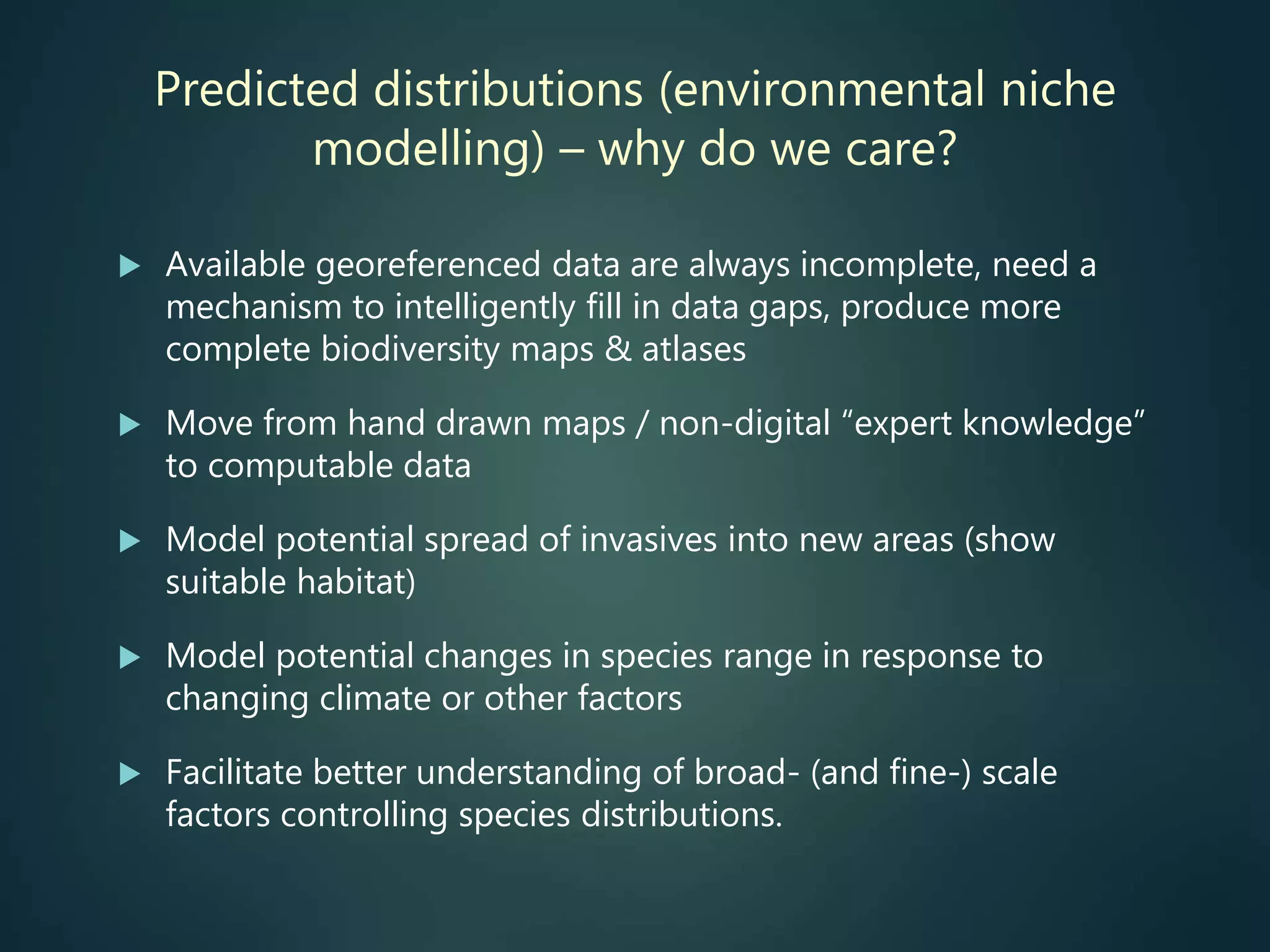 Predicted distributions (environmental niche
modelling) – why do we care?
 Available georeferenced data are always incomplete, need a
mechanism to intelligently fill in data gaps, produce more
complete biodiversity maps & atlases
 Move from hand drawn maps / non-digital “expert knowledge”
to computable data
 Model potential spread of invasives into new areas (show
suitable habitat)
 Model potential changes in species range in response to
changing climate or other factors
 Facilitate better understanding of broad- (and fine-) scale
factors controlling species distributions.
 
