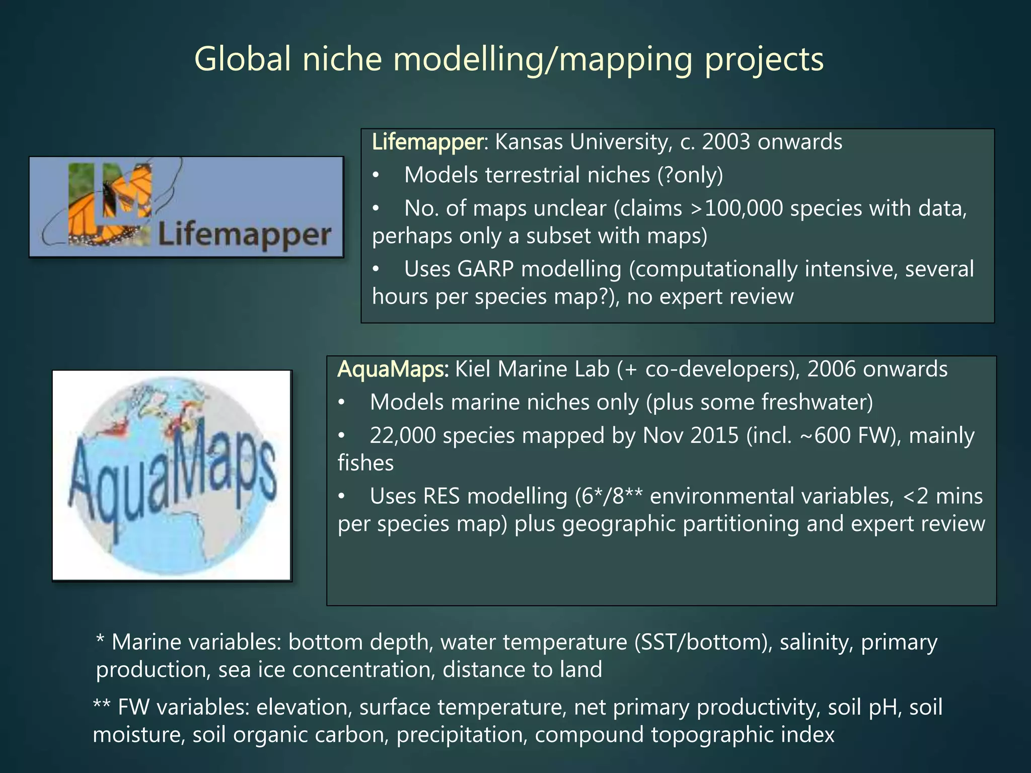 Global niche modelling/mapping projects
Lifemapper: Kansas University, c. 2003 onwards
• Models terrestrial niches (?only)
• No. of maps unclear (claims >100,000 species with data,
perhaps only a subset with maps)
• Uses GARP modelling (computationally intensive, several
hours per species map?), no expert review
** FW variables: elevation, surface temperature, net primary productivity, soil pH, soil
moisture, soil organic carbon, precipitation, compound topographic index
* Marine variables: bottom depth, water temperature (SST/bottom), salinity, primary
production, sea ice concentration, distance to land
AquaMaps: Kiel Marine Lab (+ co-developers), 2006 onwards
• Models marine niches only (plus some freshwater)
• 22,000 species mapped by Nov 2015 (incl. ~600 FW), mainly
fishes
• Uses RES modelling (6*/8** environmental variables, <2 mins
per species map) plus geographic partitioning and expert review
 
