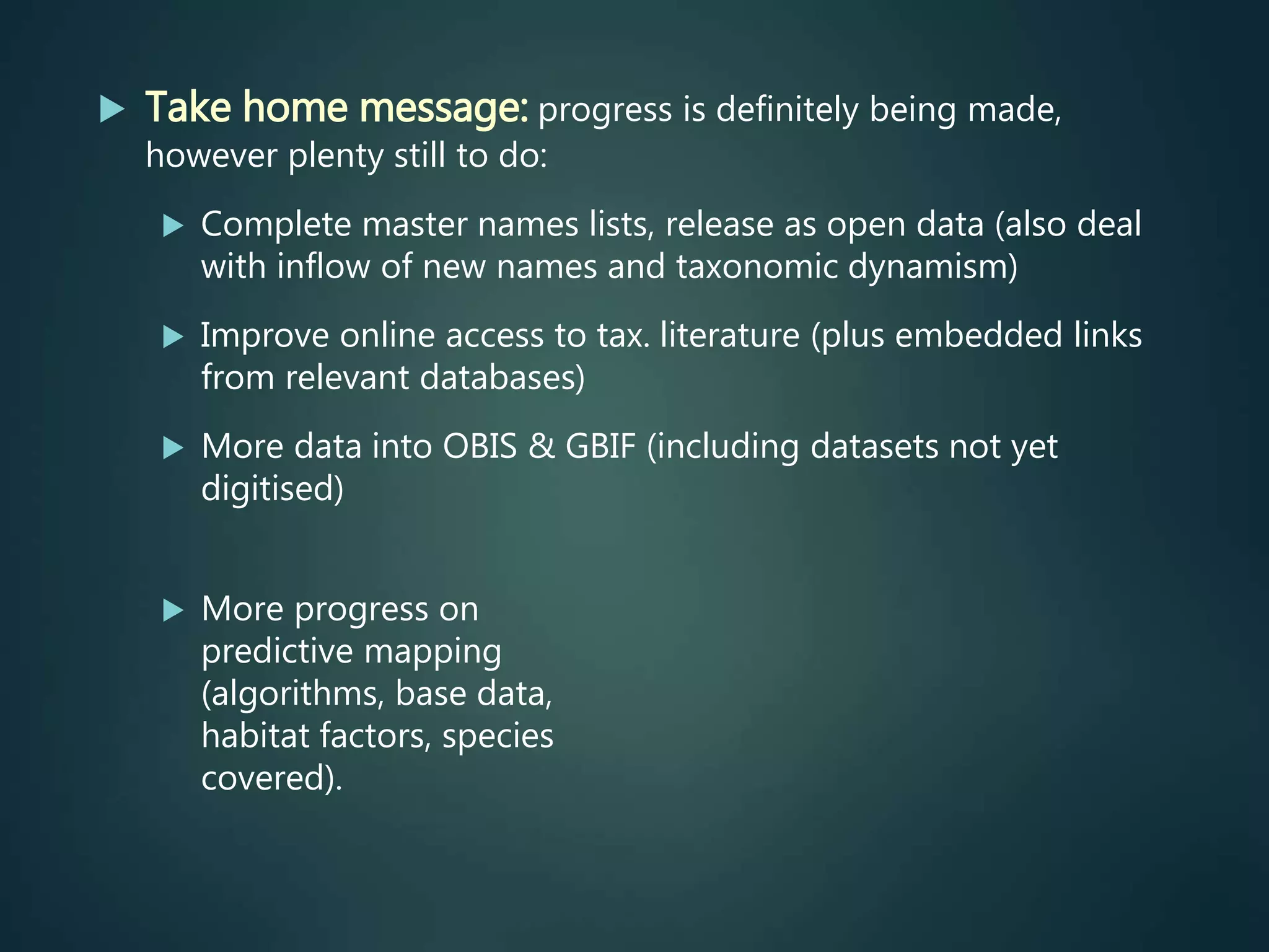  Take home message: progress is definitely being made,
however plenty still to do:
 Complete master names lists, release as open data (also deal
with inflow of new names and taxonomic dynamism)
 Improve online access to tax. literature (plus embedded links
from relevant databases)
 More data into OBIS & GBIF (including datasets not yet
digitised)
 More progress on
predictive mapping
(algorithms, base data,
habitat factors, species
covered).
 