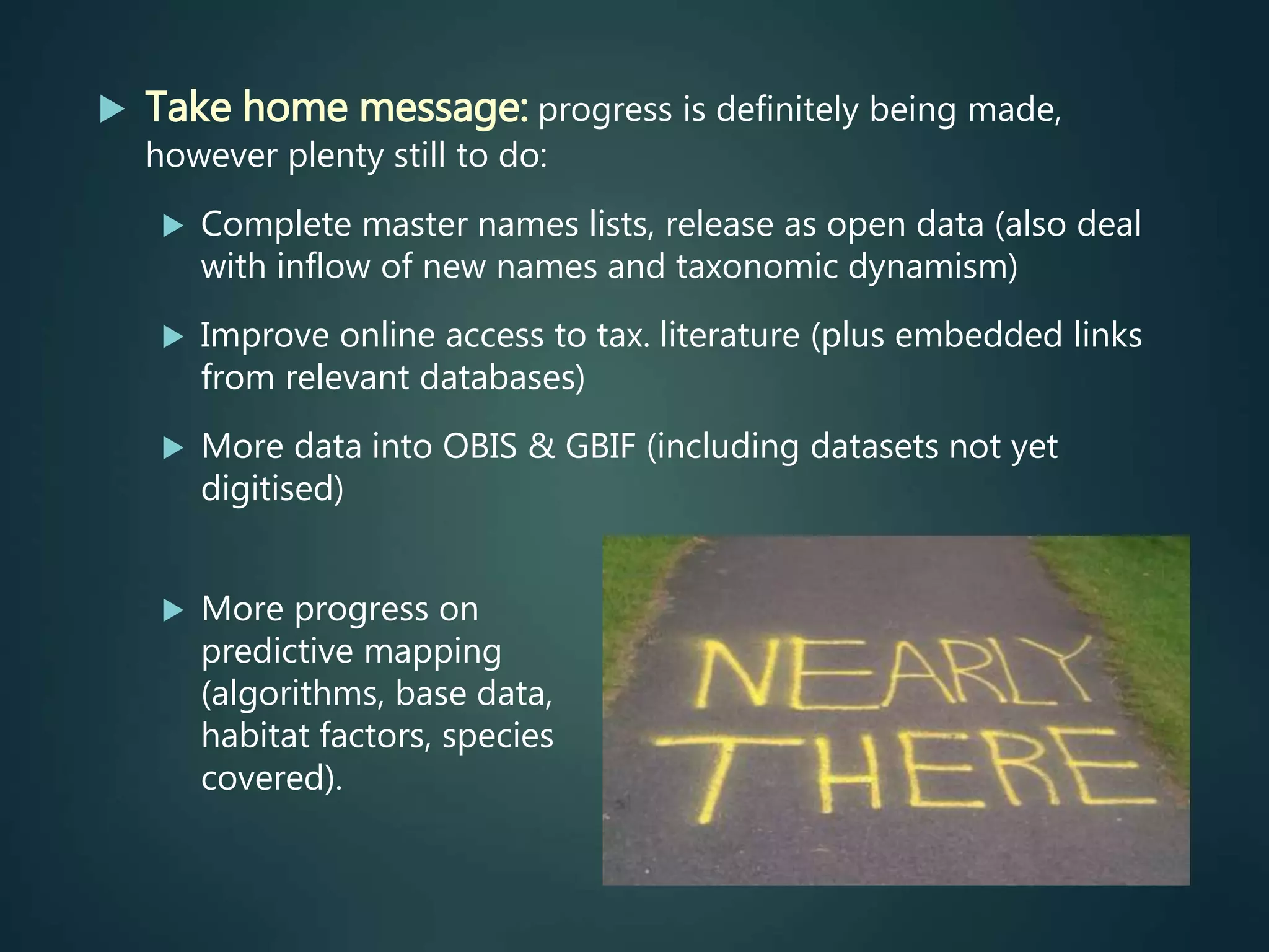 Take home message: progress is definitely being made,
however plenty still to do:
 Complete master names lists, release as open data (also deal
with inflow of new names and taxonomic dynamism)
 Improve online access to tax. literature (plus embedded links
from relevant databases)
 More data into OBIS & GBIF (including datasets not yet
digitised)
 More progress on
predictive mapping
(algorithms, base data,
habitat factors, species
covered).
 