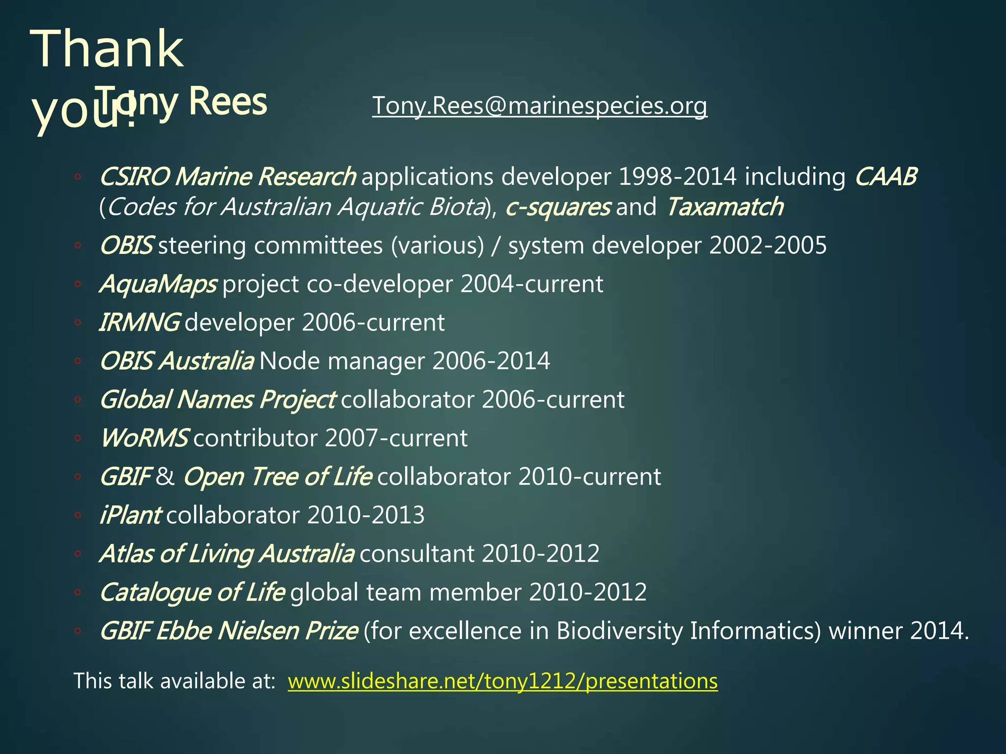 Thank
you!Tony Rees Tony.Rees@marinespecies.org
◦ CSIRO Marine Research applications developer 1998-2014 including CAAB
(Codes for Australian Aquatic Biota), c-squares and Taxamatch
◦ OBIS steering committees (various) / system developer 2002-2005
◦ AquaMaps project co-developer 2004-current
◦ IRMNG developer 2006-current
◦ OBIS Australia Node manager 2006-2014
◦ Global Names Project collaborator 2006-current
◦ WoRMS contributor 2007-current
◦ GBIF & Open Tree of Life collaborator 2010-current
◦ iPlant collaborator 2010-2013
◦ Atlas of Living Australia consultant 2010-2012
◦ Catalogue of Life global team member 2010-2012
◦ GBIF Ebbe Nielsen Prize (for excellence in Biodiversity Informatics) winner 2014.
This talk available at: www.slideshare.net/tony1212/presentations
 